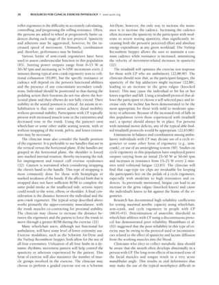 28 RESOURCES FOR CLINICAL EXERCISE PHYSIOLOGY • www.acsm.org
roller ergometer is the difficulty in accurately calculating,
controlling, and progressing the rolling resistance. Often,
the persons are asked to wheel at progressively faster ca-
dences during each stage of the test protocol. Spasticity
and athetosis may be aggravated, however, by the in-
creased speed of movement. Ultimately, coordination
and, therefore, performance may be limited.
Various forms of arm-crank ergometers have been
used to assess cardiovascular function in this population
(83). Starting power outputs range from 0–15 W at
30–50 rpm and increasing in 5–10W increments every 2
minutes during typical arm-crank ergometry tests to voli-
tional exhaustion (83,89), but the specific resistance or
cadence will depend on the person’s functional abilities
and the presence of any concomitant secondary condi-
tions. Individual should be positioned so that during the
pedaling action their forearms do not rise above the hor-
izontal plane and their elbows do not fully extend. Their
stability in the seated position is critical. An axiom in re-
habilitation is that one cannot achieve distal mobility
without proximal stability. Participants with CP typically
present with increased muscle tone in the extremities and
decreased tone in the trunk. Using the patient’s own
wheelchair or some other stable seating system, with or
without strapping of the trunk, pelvis, and lower extrem-
ities may be necessary.
The clinician must also consider the handle position
of the ergometer. It is preferable to use handles that are in
the vertical versus the horizontal plane. If the handles are
grasped in the horizontal plane, the shoulder is forced
into marked internal rotation, thereby increasing the risk
for impingement and rotator cuff overuse syndromes
(22). Caution is warranted when considering strapping
the client’s hand to the handle. This type of strapping is
most commonly done for those with hemiplegia or
marked weakness of the hands. If the affected limb that is
strapped does not have sufficient ROM to complete the
same pedal stroke as the unaffected side, serious injury
could result to the wrist, elbow, or shoulder. A final con-
sideration is the distance between the individual and the
arm-crank ergometer. The typical setup described above
works primarily the upper-extremity musculature, with
the trunk muscles co-contracting for proximal stability.
The clinician may choose to increase the distance be-
tween the ergometer and the patient to force the trunk to
move through a greater ROM during the exercise (22).
Many wheelchair users, although not functional for
ambulation, will have some level of lower extremity use.
Exercise modalities, such as the Schwinn Air-Dyne and
the NuStep Recumbent Stepper, both allow for the use of
all four extremities. Utilization of all four limbs in a dy-
namic rhythmic movement pattern will help control the
spasticity or athetosis experienced by the patient. This
form of exercise will also maximize the number of mus-
cle groups involved in the exercise. The clinician may
choose to perform a graded exercise test on a Schwinn
Air-Dyne; however, the only way to increase the resist-
ance is to increase the cadence. Increasing the cadence
often increases the spasticity in the participant with mod-
erate to severe resting spasticity, thus significantly in-
creasing both the person’sr perceived effort and absolute
energy expenditure at any given workload. The NuStep
Recumbent Stepper allows the user to maintain a con-
stant cadence while resistance is increased, minimizing
the velocity of movement-related increases in spasticity
(22).
The treadmill will optimize the exercise test response
for those with CP who are ambulatory (22,88,90). The
clinician should note that, as the participant fatigues, the
spasticity of the hip adductors might increase (22,88),
leading to an increase in the genu valgus (knocked
knees). This may cause the individual to hit his or her
knees together and fall. Using a treadmill protocol that al-
lows the participant to choose a self-selected pace and in-
crease only the incline has been demonstrated to be the
most appropriate for those with mild to moderate spas-
ticity or athetosis. Because of the increased risk of falls in
this population (even those experienced with treadmill
use), a spotter should always be in place. For persons
with minimal motor deficits, any of the typical able-bod-
ied treadmill protocols would be appropriate (22,83,88).
Limitations in balance and coordination among ambu-
latory individuals with CP may dictate use of a cycle er-
gometer or some other form of ergometry (e.g., arm-
crank), or use of an unweighting system (90). Studies on
cycle ergometry in this population have employed power
outputs varying from an initial 25–50 W at 50–60 rpm
and increases in resistance from 15–25 W every 2 min-
utes until volitional fatigue (22,83). The clinician will
find that cage-type toe clips are invaluable for keeping
the participant’s feet on the pedals of a cycle ergometer,
especially with moderate to high resistances and ca-
dences. As previously mentioned, fatigue can lead to an
increase in the genu valgus (knocked knees) and cause
the individual’s knees to hit against the frame of the er-
gometer.
Research has documented high reliability coefficients
for testing maximal aerobic capacity using wheelchair,
arm-crank, and cycle ergometry in people with CP
(88,91–93). Determination of anaerobic threshold in
wheelchair athletes with CP using a discontinuous proto-
col has demonstrated poor reliability. Bhambhani et al.
(92) suggested that the poor reliability in this type of ex-
ercise may be owing to the protocol used or inconsisten-
cies related to the effect of spasticity and lactate diffusion
from the working muscles into the blood.
Clinicians who elect to collect metabolic data should
be aware that the mouth often develops abnormally in a
person with CP
. The long-term effects of increased tone of
the facial muscles and tongue result in a very acute
mandibular angle. This results in oral deformities that
may make the use of the typical mouthpiece difficult in
LWBK191-4034G-C02_19-33.qxd 06/11/2008 10:00 AM Page 28
 