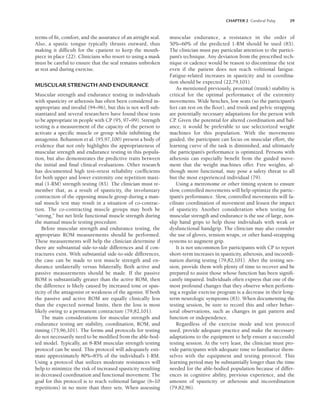 CHAPTER 2 Cerebral Palsy 29
terms of fit, comfort, and the assurance of an airtight seal.
Also, a spastic tongue typically thrusts outward, thus
making it difficult for the cpatient to keep the mouth-
piece in place (22). Clinicians who resort to using a mask
must be careful to ensure that the seal remains unbroken
at rest and during exercise.
MUSCULAR STRENGTH AND ENDURANCE
Muscular strength and endurance testing in individuals
with spasticity or athetosis has often been considered in-
appropriate and invalid (94–96), but this is not well sub-
stantiated and several researchers have found these tests
to be appropriate in people with CP (95, 97–99). Strength
testing is a measurement of the capacity of the person to
activate a specific muscle or group while inhibiting the
antagonist. Bohannon et al. (95,97,100) present a body of
evidence that not only highlights the appropriateness of
muscular strength and endurance testing in this popula-
tion, but also demonstrates the predictive traits between
the initial and final clinical evaluations. Other research
has documented high test–retest reliability coefficients
for both upper and lower extremity one repetition maxi-
mal (1-RM) strength testing (83). The clinician must re-
member that, as a result of spasticity, the involuntary
contraction of the opposing muscle group during a man-
ual muscle test may result in a situation of co-contrac-
tion. The co-contracting muscle groups may both be
“strong,” but net little functional muscle strength during
the manual muscle testing procedure.
Before muscular strength and endurance testing, the
appropriate ROM measurements should be performed.
These measurements will help the clinician determine if
there are substantial side-to-side differences and if con-
tractures exist. With substantial side-to-side differences,
the case can be made to test muscle strength and en-
durance unilaterally versus bilaterally. Both active and
passive measurements should be made. If the passive
ROM is substantially greater than the active ROM, then
the difference is likely caused by increased tone or spas-
ticity of the antagonist or weakness of the agonist. If both
the passive and active ROM are equally clinically less
than the expected normal limits, then the loss is most
likely owing to a permanent contracture (79,82,101).
The main considerations for muscular strength and
endurance testing are stability, coordination, ROM, and
timing (75,96,101). The forms and protocols for testing
do not necessarily need to be modified from the able-bod-
ied model. Typically, an 8-RM muscular strength testing
protocol can be used. This protocol will adequately esti-
mate approximately 80%–85% of the individual’s 1-RM.
Using a protocol that utilizes moderate resistances will
help to minimize the risk of increased spasticity resulting
in decreased coordination and functional movement. The
goal for this protocol is to reach volitional fatigue (6–10
repetitions) in no more than three sets. When assessing
muscular endurance, a resistance in the order of
50%–60% of the predicted 1-RM should be used (83).
The clinician must pay particular attention to the partici-
pant’s technique. Any deviation from the prescribed tech-
nique or cadence would be reason to discontinue the test
even if the patient does not reach volitional fatigue.
Fatigue-related increases in spasticity and in coordina-
tion should be expected (22,79,101).
As mentioned previously, proximal (trunk) stability is
critical for the optimal performance of the extremity
movements. Wide benches, low seats (so the participant’s
feet can rest on the floor), and trunk and pelvic strapping
are potentially necessary adaptations for the person with
CP
. Given the potential for altered coordination and bal-
ance, it would be preferable to use selectorized weight
machines for this population. With the movements
guided, the participant can focus on muscular effort, the
learning curve of the task is diminished, and ultimately
the participant’s performance is optimized. Persons with
athetosis can especially benefit from the guided move-
ment that the weight machines offer. Free weights, al-
though more functional, may pose a safety threat to all
but the most experienced individual (79).
Using a metronome or other timing system to ensure
slow, controlled movements will help optimize the partic-
ipant’s performance. Slow, controlled movements will fa-
cilitate coordination of movement and lessen the impact
of spasticity. Another consideration when testing for
muscular strength and endurance is the use of large, non-
slip hand grips to help those individuals with weak or
dysfunctional handgrip. The clinician may also consider
the use of gloves, tension wraps, or other hand-strapping
systems to augment grip.
It is not uncommon for participants with CP to report
short-term increases in spasticity, athetosis, and incoordi-
nation during testing (79,82,101). After the testing ses-
sion, provide them with plenty of time to recover and be
prepared to assist those whose function has been signifi-
cantly impaired. Individuals often express that one of the
most profound changes that they observe when perform-
ing a regular exercise program is a decrease in their long-
term neurologic symptoms (83). When documenting the
testing session, be sure to record this and other behav-
ioral observations, such as changes in gait pattern and
function or independence.
Regardless of the exercise mode and test protocol
used, provide adequate practice and make the necessary
adaptations to the equipment to help ensure a successful
testing session. At the very least, the clinician must pro-
vide participants with adequate time to familiarize them-
selves with the equipment and testing protocol. This
learning period may be substantially longer than the time
needed for the able-bodied population because of differ-
ences in cognitive ability, previous experience, and the
amount of spasticity or athetosis and incoordination
(79,82,96).
LWBK191-4034G-C02_19-33.qxd 06/11/2008 10:00 AM Page 29
 