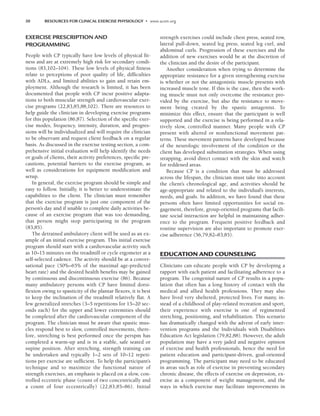 30 RESOURCES FOR CLINICAL EXERCISE PHYSIOLOGY • www.acsm.org
EXERCISE PRESCRIPTION AND
PROGRAMMING
People with CP typically have low levels of physical fit-
ness and are at extremely high risk for secondary condi-
tions (83,102–104). These low levels of physical fitness
relate to perceptions of poor quality of life, difficulties
with ADLs, and limited abilities to gain and retain em-
ployment. Although the research is limited, it has been
documented that people with CP incur positive adapta-
tions to both muscular strength and cardiovascular exer-
cise programs (22,83,85,88,102). There are resources to
help guide the clinician in developing exercise programs
for this population (86,87). Selection of the specific exer-
cise modes, frequency, intensity, duration, and progres-
sions will be individualized and will require the clinician
to be observant and request client feedback on a regular
basis. As discussed in the exercise testing section, a com-
prehensive initial evaluation will help identify the needs
or goals of clients, their activity preferences, specific pre-
cautions, potential barriers to the exercise program, as
well as considerations for equipment modification and
setup.
In general, the exercise program should be simple and
easy to follow. Initially, it is better to underestimate the
capabilities to the client. The clinician must remember
that the exercise program is just one component of the
person’s day and if unable to complete daily activities be-
cause of an exercise program that was too demanding,
that person might stop participating in the program
(83,85).
The detrained ambulatory client will be used as an ex-
ample of an initial exercise program. This initial exercise
program should start with a cardiovascular activity such
as 10–15 minutes on the treadmill or cycle ergometer at a
self-selected cadence. The activity should be at a conver-
sational pace (50%–65% of the maximal age-predicted
heart rate) and the desired health benefits may be gained
by continuous and discontinuous exercise (86). Because
many ambulatory persons with CP have limited dorsi-
flexion owing to spasticity of the plantar flexors, it is best
to keep the inclination of the treadmill relatively flat. A
few generalized stretches (3–5 repetitions for 15–20 sec-
onds each) for the upper and lower extremities should
be completed after the cardiovascular component of the
program. The clinician must be aware that spastic mus-
cles respond best to slow, controlled movements, there-
fore, stretching is best performed once the perspm has
completed a warm-up and is in a stable, safe seated or
supine position. After stretching, strength training can
be undertaken and typically 1–2 sets of 10–12 repeti-
tions per exercise are sufficient. To help the participant’s
technique and to maximize the functional nature of
strength exercises, an emphasis is placed on a slow, con-
trolled eccentric phase (count of two concentrically and
a count of four eccentrically) (22,83,85–86). Initial
strength exercises could include chest press, seated row,
lateral pull-down, seated leg press, seated leg curl, and
abdominal curls. Progression of these exercises and the
addition of new exercises would be at the discretion of
the clinician and the desire of the participant.
Another consideration when trying to determine the
appropriate resistance for a given strengthening exercise
is whether or not the antagonistic muscle presents with
increased muscle tone. If this is the case, then the work-
ing muscle must not only overcome the resistance pro-
vided by the exercise, but also the resistance to move-
ment being created by the spastic antagonist. To
minimize this effect, ensure that the participant is well
supported and the exercise is being performed in a rela-
tively slow, controlled manner. Many people with CP
present with altered or nonfunctional movement pat-
terns. These movement patterns have developed because
of the neurologic involvement of the condition or the
client has developed substitution strategies. When using
strapping, avoid direct contact with the skin and watch
for reddened areas.
Because CP is a condition that must be addressed
across the lifespan, the clinician must take into account
the client’s chronological age, and activities should be
age-appropriate and related to the individual’s interests,
needs, and goals. In addition, we have found that these
persons often have limited opportunities for social en-
gagement, therefore, group-oriented programs that facili-
tate social interaction are helpful in maintaining adher-
ence to the program. Frequent positive feedback and
routine supervision are also important to promote exer-
cise adherence (56,79,82–83,85).
EDUCATION AND COUNSELING
Clinicians can educate people with CP by developing a
rapport with each patient and facilitating adherence to a
program. The congenital nature of CP results in a popu-
lation that often has a long history of contact with the
medical and allied health professions. They may also
have lived very sheltered, protected lives. For many, in-
stead of a childhood of play-related recreation and sport,
their experience with exercise is one of regimented
stretching, positioning, and rehabilitation. This scenario
has dramatically changed with the advent of early inter-
vention programs and the Individuals with Disabilities
Education Act legislation (79,82,88). However, the adult
population may have a very jaded and negative opinion
of exercise and health professionals, hence the need for
patient education and participant-driven, goal-oriented
programming. The participant may need to be educated
in areas such as role of exercise in preventing secondary
chronic disease, the effects of exercise on depression, ex-
ercise as a component of weight management, and the
ways in which exercise may facilitate improvements in
LWBK191-4034G-C02_19-33.qxd 06/11/2008 10:00 AM Page 30
 