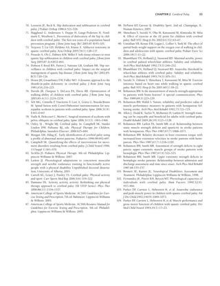 CHAPTER 2 Cerebral Palsy 33
70. Lonstein JE, Beck K. Hip dislocation and subluxation in cerebral
palsy. J Pediatr Orthop 1986;6:521–526.
71. Hagglund G, Andersson S, Duppe H, Lauge-Pedersen H, Nord-
mark E, Westbom L. Prevention of dislocation of the hip in chil-
dren with cerebral palsy: The first ten years of a population based
prevention program. J Bone Joint Surg (Br) 2005;87-B:95–101.
72. Terjesen T, Lie GD, Hyldmo AA, Knaus A. Adductor tenotomy in
spastic cerebral palsy. Acta Orthop 2005;76(1):128–137.
73. Presedo A, Oh C, Dabney KW, Miller F
. Soft-tissue releases to treat
spastic hip subluxation in children with cerebral palsy. J Bone Joint
Surg 2005;87-A(4)832–841.
74. Dobson F
, Boyd RN, Parrot J, Nattrass GR, Graham HK. Hip sur-
veillance in children with cerebral palsy: Impact on the surgical
management of spastic hip disease. J Bone Joint Surg (Br) 2002;85-
B(5):720–726.
75. House JH, Gwaathmey FW, Fidler MO. A dynamic approach to the
thumb-in-palm deformity in cerebral palsy. J Bone Joint Surg
1981;63A:216–225.
76. Davids JR, Ounpuu S, DeLuca PA, Davis RB. Optimization of
walking ability of children with cerebral palsy. J Bone Joint Surg
2003;85-A(11):2224–2234.
77. Teli MG, Cinnella P
, Vincitorio F
, Lovi A, Grava G, Brayda-Bruno
M. Spinal fusion with Cotrel-Dubousset instrumentation for neu-
ropathic scoliosis in patients with cerebral palsy. Spine 2006;31(4):
E441–E447.
78. Vialle R, Delecourt C, Morin C. Surgical treatment of scoliosis with
pelvic obliquity in cerebral palsy. Spine 2006;31(13): 1461–1466.
79. Onley, SJ , Wright MJ. Cerebral palsy. In: Campbell SK, Vander
Linden DW, Palisano RJ, eds. Physical Therapy for Children.
Philadelphia: Saunders Elsevier; 2006:625–664.
80. Morgan AM, Aldag JC. Early identification of cerebral palsy using
a profile of abnormal motor patterns. Pediatrics 1996;98:692–697.
81. Campbell SK. Quantifying the effects of interventions for move-
ment disorders resulting from cerebral palsy. J Child Neurol 1996;
11(Suppl 1):S61–S70.
82. Tecklin JS. Pediatric Physical Therapy. 4th ed. Philadelphia: Lip-
pincott Williams  Wilkins; 2007.
83. Laskin JJ. Physiological adaptations to concurrent muscular
strength and aerobic endurance training in functionally active
people with a physical disability. Unpublished doctoral disserta-
tion, University of Alberta, 2001.
84. Carroll KL, Leiser J, Paisley TS. Cerebral palsy: Physical activity
and sport. Curr Sports Med Rep 2006;5(6):319–322.
85. Damiano DL. Activity, activity, activity: Rethinking our physical
therapy approach to cerebral palsy (III STEP Series). Phys Ther
2006;86(11):1534–1537.
86. American College of Sports Medicine. ACSM’s Guidelines for Exer-
cise Testing and Prescription, 7th ed. Baltimore: Lippincott Williams
 Wilkins; 2005.
87. American College of Sports Medicine. ACSM’s Resource Manual for
Guidelines for Exercise Testing and Prescription, 5th ed. Philadel-
phia: Lippincott Williams  Wilkins; 2005.
88. DePauw KP
, Gavron SJ. Disability Sport, 2nd ed. Champaign, IL:
Human Kinetics; 2005.
89. Shinohara T, Suzuki N, Oba M, Kawasumi M, Kimizuka M, Mita
K. Effect of exercise at the AT point for children with cerebral
palsy. Bull NYU Hosp Jt Dis 2002;61(1/2):63–67.
90. Unnithan VB, Kenne EM, Logan L, Collier S, Turk M. The effect of
partial body weight support on the oxygen cost of walking in chil-
dren and adolescents with spastic cerebral palsy. Pediatr Exerc Sci
2006;18(1):11–22.
91. Bhambhani YN, Holland LJ, Steaward RD. Maximal aerobic power
in cerebral palsied wheelchair athletes: Validity and reliability.
Arch Phys Med Rehabil 1992;73(3):246–252.
92. Bhambhani YN, Holland LJ, Steaward RD. Anaerobic threshold in
wheelchair athletes with cerebral palsy: Validity and reliability.
Arch Phys Med Rehabil 1993;74(3):305–311.
93. Suzuki N, Oshimi Y, Shinohara T, Kawasumi M, Mita M. Exercise
intensity based on heart rate while walking in spastic cerebral
palsy. Bull NYU Hosp Jt Dis 2001;60(1):18–22.
94. Bohannon RW. Is the measurement of muscle strength appropriate
in patients with brain lesions? A special communication. Phys
Ther 1989;69(3):225–229.
95. Bohannon RW, Walsh S. Nature, reliability, and predictive value of
muscle performance measures in patients with hemiparesis fol-
lowing stroke. Arch Phys Med Rehabil 1992;73:721–725.
96. Allen J, Dodd K, Taylor N, McBurney H, Larkin H. Strength train-
ing can be enjoyable and beneficial for adults with cerebral palsy.
Disabil Rehabil 2004;26(19):1121–1128.
97. Bohannon RW, Larkin PA, Smith MB, et al. Relationship between
static muscle strength deficits and spasticity in stroke patients
with hemiparesis. Phys Ther 1987;67(7):1068–1071.
98. Bohannon RW. Relative decreases in knee extension torque with
increased knee extension velocities in stroke patients with hemi-
paresis. Phys Ther 1987;67(7):1218–1220.
99. Bohannon RW, Smith MB. Assessment of strength deficits in eight
paretic upper extremity muscle groups of stroke patients with
hemiplegia. Phys Ther 1987;67(4):522–525.
100. Bohannon RW, Smith MB. Upper extremity strength deficits in
hemiplegic stroke patients: Relationship between admission and
discharge assessment and time since onset. Arch Phys Med Rehabil
1987;68:155–157.
101. Bennett SE, Karnes JL. Neurological Disabilities: Assessment and
Treatment. Philadelphia: Lippincott Williams  Wilkins; 1998.
102. Fernandez JE, Pitetti KH, Betzen MT. Physiological capacities of
individuals with cerebral palsy. Hum Factors 1990;32(4):
457–466.
103. Parker DF
, Carriere L, Hebestreit H, et al. Anaerobic endurance
and peak muscle power in children with spastic cerebral palsy. Am
J Dis Child 1992;146(9):1069–1073.
104. Parker DF
, Carriere L, Hebestreit H, et al. Muscle performance and
gross motor function of children with spastic cerebral palsy. Dev
Med Child Neurol 1993;35(1):17–23.
LWBK191-4034G-C02_19-33.qxd 06/11/2008 10:00 AM Page 33
 