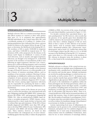 34
Multiple Sclerosis
                    
3
C
HA
P
TER
EPIDEMIOLOGY/ETIOLOGY
Multiple sclerosis (MS) is a common neurologic disease
that affects women at a ratetwo to three times greater
than men (1). It is estimated that approximately
400,000 individuals in the United States have MS, with
a worldwide estimate of 2.5 million (1). Studies of mi-
grating populations have indicated that where a person
resides in relation to the equator before the age of 15 ap-
pears to determine the likelihood of developing MS (2).
The incidence of MS is nearly 3/100,000 in temperate
zones, and below 1/100,000 in tropical areas (3). The
initiation of MS, either propensity for the disease or the
disease itself, begins in childhood. A variety of mild
viral infections, such as measles and upper-respiratory
infections, are thought to be etiological (4). A threefold
increase in the incidence of exacerbations of MS is seen
following an upper-respiratory infection (5,6). Exacer-
bation rate is reduced during pregnancy and is increased
threefold in the postpartum period up to approximately
3 months (7). The onset of MS usually occurs between
the ages of 20 and 40; however, it is often possible to ob-
tain a history of transient neurologic deficits, such as
numbness of an extremity, weakness, blurring of vision,
and diplopia, in childhood or adolescence before the de-
velopment of more persistent neurologic deficits. The
latter often lead to a definitive diagnosis (8,9). It is pos-
sible that viruses causing upper-respiratory infections
may be responsible for sensitizing the brain to subse-
quent autoimmune insult, producing inflammatory de-
myelination.
Several distinct courses of the disease are now recog-
nized, as well as the prevalence rate associated with each
type: Relapsing-remitting MS (RRMS; 85%), primary pro-
gressive MS (PPMS; 10%), and progressive relapsing MS
(PRMS; 5%). After an initial period of RRMS, many de-
velop a secondary-progressive (SPMS) disease course,
characterized by a more steady decline in function with
or without flare-ups and remissions. Of the 85% of those
initially diagnosed with RRMS, more than 50% will go
onto to develop SPMS within 10 years. Furthermore, 90%
of patients with RRMS will develop SPMS within 25
years. These statistics, however, are based on data
collected before the widespread use of newer disease-
modifying agents that may delay or reduce the progression
of RRMS to SPMS. An overview of the course of each pat-
tern and related disability is presented in Figure 3.1 (10).
For decades scientists have speculated about a “ge-
netic predisposition” for MS; however, only recently has
the presence of two specific genes been identified that
could be related to the increased susceptability (11). Pa-
tients who have a definite diagnosis of MS are more
likely to have a variety of other illnesses of an autoim-
mune nature, such as systemic lupus erythematosus
(SLE), rheumatoid arthritis (RA), polymyositis, myas-
thenia gravis, and so forth (12). Studies have shown that
if a first-degree relative has MS, there is a 12- to 20-fold
increase in the likelihood of having MS (13). In monozy-
gotic twins there is a 33% increase in the incidence of
MS, whereas in dizygotic twins the incidence is about
8%, or that found in the normal population (14,15).
PATHOPHYSIOLOGY
Multiple sclerosis is a disease of the central nervous sys-
tem in which there are multiple areas of inflammatory de-
myelination with a predilection for distribution around
the ventricles and vascular spaces. Multiple mechanisms
are involved in producing damage to central nervous sys-
tem myelin, as well as axons (16,17). An immune reac-
tion to myelin (myelin basic protein [MBP]) and myelin
oligodendrocyte glycoprotein (MOG) occurs. Activated T
cells attach to the endothelium of capillaries within the
brain and migrate into the brain parenchyma, where acti-
vated macrophages attack and digest myelin. A number
of cytokines, including tumor necrosis factor (TNF), and
interferons, as well as IgG, are involved in the immune at-
tack. B cells produce IgG directed at MOG. There is in-
creased production of IgG and an increased prevalence of
specific IgG moieties, some of which represent antiviral
IgG. Recent studies of total brain N-acetylaspartate (NAA)-
to-creatine ratios have provided evidence for loss of axons,
as well as evidence for membrane damage (demyelination)
as an increase in choline-to-creatine ratio (18).
Lesions representing focal areas of inflammatory de-
myelination can be present in the cerebral hemispheres,
brainstem, and spinal cord. For a definite diagnosis to be
established, two or more areas of demyelination (white
matter lesions) must be established. Furthermore, there
must be two or more remissions of neurologic deficits.
LWBK191-4034G-C03_34-43.qxd 06/11/2008 10:00 AM Page 34
 
