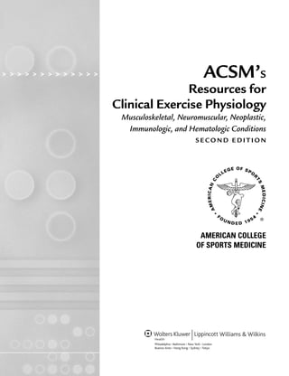 > > > > > > > > > > > > > > > > ACSM’S
Resources for
Clinical Exercise Physiology
Musculoskeletal, Neuromuscular, Neoplastic,
Immunologic, and Hematologic Conditions
S E C O N D E D I T I O N
AMERICAN COLLEGE
OF SPORTS MEDICINE
LWBK191-4034G-FM_i-xii.qxd 6/11/08 6:02 pm Page iii Aptara (PPG-Quark)
 