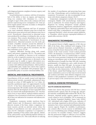 36 RESOURCES FOR CLINICAL EXERCISE PHYSIOLOGY • www.acsm.org
early diagnosed patients complain of urinary urgency and
frequency (24,25).
Sexual dysfunction is common, with loss of sensation,
lack of the ability to have an orgasm, and impotence
being very common (26). Adynamia (i.e., a loss of
strength or vigor) of the colon is also common with most
patients experiencing severe constipation (25). Some pa-
tients require partial colectomy secondary to obstipation
(intractable constipation).
A variety of skin sensations and loss of sensation
occur, most commonly vibration sense loss in both feet
with position sense preserved until vibration sense loss is
severe. Dysesthesias, characterized as abnormal sensa-
tions produced by touching or stroking the skin, are also
very common. These sensory disturbances do not occur
in a distribution characteristic of involvement of a pe-
ripheral nerve. Abnormal sensation over the trunk, par-
ticularly a bandlike sensation around the abdomen or
chest, is also characteristic. Most patients, however, do
not complain of severe pain in the extremities, but this
does sometimes occur (27,28).
Cognitive difficulties develop along with cranial,
motor, and sensory symptoms (29–31). The patient may
complain of an inability to function in the workplace
when he or she is required to monitor two or more activi-
ties at the same time. Attentiveness is decreased so that
the patient may be unable to register information accu-
rately in memory. Emotional lability is also common in as-
sociation with subfrontal demyelination, which produces
a pseudobulbar palsy. Studies have shown that cognitive
deficit is greater in individuals with prominent signs of
pseudobulbar palsy or excessive emotional lability (32).
MEDICAL AND SURGICAL TREATMENTS
Exacerbations of MS are usually treated with high-dose
adrenocortical steroids customarily administered intra-
venously at a dose of 1000 mg/day for 3 to 5 days, fol-
lowed by a prednisone taper over approximately 6 weeks
(22,23). It has been demonstrated that patients with
monosymptomatic MS initially treated with methylpred-
nisolone defer the development of more typical MS when
they are treated with methylprednisolone (22). Develop-
ment of two or more deficits, marked weakness and inco-
ordination, loss of sensation in both lower extremities, or
all of those are indication for treatment with adrenocorti-
cal steroids.
Prophylactic treatments include interferon beta-1a
(Rebif, Avonex) and -1b (Betaseron), which reduce lym-
phocytic invasion of the brain, induce a suppressor im-
mune reaction, provide an antiviral action, reduce the
number of exacerbations over time, and preserve brain
mass (32–34). Glatiramer (copolymer I or Copaxone), a
peptide consisting of four amino acids—glycine, alanine,
lycine, and tyrosine—act by inducing immune tolerance to
myelin basic protein (35). This is also effective in reducing
the number of exacerbations and preserving brain mass
over time. Chemotherapy, such as methotrexate and mi-
toxantrone (Novantrone), are also recommended for pa-
tients with chronic progressive disease (36,37).
Symptomatic management includes the treatment of
neurogenic bladder with anticholinergic medications,
such as oxybutynin, for urinary frequency and urgency.
Regimens for treating obstipation include psyllium
preparations, laxatives, suppositories, and physical activ-
ity. Spasticity, particularly flexor and extensor spasms, is
treated with either -aminobutyric acid (GABA-b-ergic)
compound (baclofen), which increases spinal inhibition,
or Tizanidine, which increases supraspinal inhibitors of
spinal reflex activities (38,39).
DIAGNOSTIC TECHNIQUES
If the patient’s history is highly suggestive of MS, then an
MRI of the brain, often combined with imaging of the
spinal cord are obtained. Sometimes, to establish the ex-
istence of another lesion characteristic of MS, evoked po-
tentials of the visual systems (visual evoked potential
[VEP]), the brainstem, or somatosensory (SSEP) systems
are obtained. In MS, there is a marked delay in conduc-
tion of the action potential. Evaluation of the spinal fluid
during an exacerbation early in the disease may reveal a
mild pleocytosis of usually less than 100 cells consisting
predominantly of lymphocytes and a mild elevation of
protein, usually less than 100 mg%. An increase in IgG
synthesis and decreased variability of the different moi-
eties of IgG are also characteristic. In the first few months
of the disease, spinal fluid findings may be normal, but
repeat examination a year or so later may reveal increased
IgG synthesis and OCBs. Early definitive diagnosis is im-
portant so that prophylactic treatment can be instituted
to prevent injury to the central nervous system (40).
CLINICAL EXERCISE PHYSIOLOGY
ACUTE EXERCISE RESPONSE
Studies have shown that persons with MS have a lower
maximal aerobic capacity than the average age- and gen-
der-matched, nondisabled adult without MS (38,39). Fur-
thermore, maximal aerobic capacity appears to be in-
versely related to level of disability (39) as measured on
the Kurtzke Expanded Disability Status Scale (EDSS)
(40). Individuals with a higher EDSS score, indicative of
more neurologic impairment as derived from a clinical ex-
amination, have a lower maximal and submaximal aerobic
exercise capacity. Despite the variability in peformance,
one common effect of acute exercise in individuals with
MS is an overwhelming sense of fatigue during postexer-
cise recovery. No scientific evidence, however, suggests
that the postexercise fatigue is reflective of an exacerba-
tion of existing or new MS symptom. Furthermore, recent
LWBK191-4034G-C03_34-43.qxd 06/11/2008 10:00 AM Page 36
 
