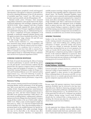 38 RESOURCES FOR CLINICAL EXERCISE PHYSIOLOGY • www.acsm.org
level in three categories: peripheral, central, and integrated.
This alternative scale appears to represent a potentially use-
ful tool for obtaining information in lieu of a the presences
of unreliable input from “central” (e.g., HR) sources and
has been used successfully with the MS population (38).
Maximal aerobic power (V̇O2max), when measured
using indirect calorimetry, varies greatly based on the degree
of physical impairment and neurologic symptoms present
(38,39,52–55,60). When compared with that of healthy
adults, even minimally impaired MS clients will perform
more poorly (i.e., lower V̇O2max), regardless of whether the
test is performed using leg, arm, or combined arm–leg exer-
cise (39,53). Comparison of V̇O2max (mL/kg/min) of 20
minimally to moderately impaired sedentary persons with
MS against normative fitness standards showed that 75% fell
into the “low fitness” range, whereas 15% and 10% were
“fair” and “average,” respectively (61).
Aerobic exercise endurance (i.e., time to fatigue) has
been measured using various modes of ergometry, and
does not appear to be directly related to the level of phys-
ical impairment. At a moderate level of exercise (i.e.,
50% V̇O2max) patients have been able to exercise for as
little as 15 minutes to as long as 60 minutes (38). Correla-
tional analysis found no relationship between endurance
time and the level of physical impairment (EDSS).
CHRONIC EXERCISE RESPONSE
The body of research documenting the effects of training
on muscle performance in persons with MS has grown
over the past decade. Current literature confirms that MS
patients have the capacity to improve muscle strength fol-
lowing a supervised program of resistance (i.e., weights)
and aerobic training. Preliminary studies by Petajan et al.
(62) and Ponichtera-Mulcare et al. (63) reported modest
improvements (e.g., 11%–17%) following 15 weeks of
training and more substantial improvements (29%) after
24 weeks of training in muscle performance, respectively.
Resistance Training
Early resistance training research focused primarily on doc-
umenting absolute muscle performance in the MS popula-
tion. More recent data focus on gait kinematics (64) and
mobility (65,66). Training regimens have varied between 8
and 10 weeks in duration, most requiring a minimum of two
sessions per week, and have based resistance levels on
60%–80% of one repetition maximum (1-RM) (66,67). Im-
provements in walking distance, walking speed, endurance,
and perceived levels of fatigue have been reported. Common
among all these studies is the use of fairly mobile subjects
(EDSS 5.5). When a more severely-impaired sample has
been used (e.g., EDSS 5.5), the level of improvement has
been less dramatic (63). Thus, when developing realistic ex-
pectations based on the available literature two specific fac-
tors must be considered. First, subtle neurologic changes
that may not be observable to the clinician may affect
exercise training outcomes. Therefore, it is important to
carefully monitor neurologic changes by periodically inter-
viewing the client regarding subjective impressions of their
disease status. The Kurtzke Expanded Disability Status
Scale, which is most commonly used in qualifying disability
in research, requires physical examination by a trained cli-
nician, most often a neurologist. However, The Guy’s Neu-
rologic Disability Scale offers a valid means for document-
ing baseline disability and subsequent levels of disability
based on patient interview (69). Second, when applying
current research findings to patients it should be remem-
bered that training outcomes observed under strict supervi-
sion may not be similar to unsupervised, uncontrolled envi-
ronments, as would be the case of a home exercise program.
AEROBIC TRAINING
Similar to the new breed of resistance training studies,
aerobic training research is focusing more on indices of
endurance, such timed walking tests, walking speeds,
self-reports of fatigue, percieved vitality and activity
level, and even changes in anaerobic threshold. Most
studies have incorporated the use of cycle ergometry, for
as few as 4 weeks (68,70) and as long as 24 weeks (71).
Although direct comparison among studies is impossible
because of the numerous differences in protocols, there
appears to be a trend toward greater levels of improve-
ment in functional outcome measures as the length of the
training protocols increased (68,70–74).
EXERCISE/FITNESS/
FUNCTIONAL TESTING
General principles of fitness testing as outlined by the
American College of Sports Medicine (67) can be appro-
priately applied to many persons in this population.
When evaluating fitness in the person with MS, it is im-
portant, however, to consider special needs related to the
specific symptoms experienced by the client.
FLEXIBILITY
Because many MS patients experience lower-extremity
spasticity, flexibility may be restricted in the hip, knee,
and ankle joints. Hip flexor, hamstring, and gastrocsoleus
tightness is particularly problematic and should be evalu-
ated in the sitting position (e.g., Sit-and-Reach Test). Use
of this particular test will serve to eliminate any problem
with balance during testing. Lateral trunk flexibility
should also be evaluated from a sitting position or, if
standing, the clinician may place his or her hands on the
client’s waist to prevent loss of balance.
BALANCE
To truly appreciate how balance deficits might affect the
MS client’s ability to perform exercise safely, balance
should be evaluated under both static and dynamic condi-
tions. A fairly short and easy battery of tests can be found
LWBK191-4034G-C03_34-43.qxd 06/11/2008 10:00 AM Page 38
 