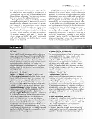 CHAPTER 3 Multiple Sclerosis 41
with spasticity, tremor, incoordination, balance deficits,
and general fatigue, when appropriate, will set a tone of
“understanding” that will help to promote a level of con-
fidence for these individuals. These issues have been out-
lined in the section “Special Considerations.”
Although evidence related to the efficacy of surface
cooling for improving exercise performance is equivocal,
previous research has shown that persons with MS per-
ceive exercise to be less stressful when surface cooling is
present (38,52). As such, strategies to promote surface
cooling may improve exercise tolerance and adherence.
These include (a) selecting water exercise instead of land,
(b) using a bicycle ergometer with a fan-style flywheel,
(c) wearing a presoaked neck scarf, (d) ingesting ice
chips before exercise, and (e) skin surface misting with
cool water. Prehydration and drinking during exercise
should also be discussed.
Providing information to the client regarding cost, ac-
cessibility, and scheduling of local exercise opportunities
sponsored by community recreational facilities, senior
citizen centers, universities, and hospital outreach pro-
grams can reduce or eliminate several other barriers.
However, if clients feel sufficiently confident in their gen-
eral knowledge base, they may prefer to exercise at home.
This will require the clinician to provide basic informa-
tion regarding appropriate choices of home equipment,
particularly as it relates to safety, cost, and ease of use.
Finally, an important key to successful counseling and
education for persons with MS, or any other disability, is
the building of confidence to practice self-advocacy. A
candid and comprehensive discussion of basic exercise
responses, training principles, modifications related to
symptomatology, safety issues, and programming can
provide a solid foundation for this to occur.
CASE STUDY
HISTORY
Patient is a 67-year-old woman with a 30-year history of
relapsing-remitting and secondary progressive MS. Her
current medications include Rebif and Baclofen. She is
retired, and uses a four-wheeled walker for mobility in
the home setting but has begun using an electric scooter
outdoors following a recent fall. This patient was
referred to a hospital-based wellness center after formal
physical therapy for instruction in a community-based
exercise program.
EVALUATION FINDINGS
Height: 54; Weight: 152 lb; BMI: 26; BP: 128/83;
RHR: 85 Muscle Performance: Manual muscle testing
reveals the following; both upper extremities and the
right lower extremity are grossly 4/5. Left ankle dorsi-
ﬂexion and knee ﬂexion are 2/5, left knee extension
and hip ﬂexion 3/5. Endurance: 6-Minute Walk—90 m
(normal 512–640 m) with an ending HR of 124 bpm.
Functional Measures: 30-Second Sit to Stand Test—four
repetitions (normal 12–18). Timed Up-an-Go—47 sec
(normal 10 sec), Berg Balance Test—37 (normal
54–56). Range of Motion: Mild hip ﬂexion contractures
of 10 bilaterally and a 5 plantarﬂexion contracture in
the left ankle. Tone: Moderately increased extensor
tone in left lower extremity with two to three beat
clonus in the left ankle. Sensation: Moderate loss of vi-
bration sense in the left LE distal to the knee, light
touch and sharp dull are mildly impaired. Gait: The pa-
tient ambulates with a four-wheel walker with excessive
trunk ﬂexion with decreased step length and occasional
toe drag on the left. She also demonstrates knee hyper-
extension on the left during stance.
INTERPRETATION OF FINDINGS
This patient demonstrates deficits in muscle perform-
ance as evidenced by her manual muscle grades
and her 30-Second Sit to Stand Test. The results of
her 6-Minute Walk Test demonstrate a significant
impairment in walking endurance and speed. Her
Berg Balance and Timed Up-and-Go indicate a higher
risk for falls and her lack of sensation and increased
tone will have an impact on selection of appropriate
and safe exercises.
EXERCISE PRESCRIPTION
Cardiorespiratory Endurance
Use of NuStep recumbent stepper beginning with 5–10
minutes at 60%–75% of predicted max heart rate and
progressing to 30 minutes, 3–5 days a week.
Rationale: Provides reciprocal upper and lower extrem-
ity movement similar to walking while distributing work
to all four extremities to reduce chances of local muscle
fatigue limiting exercise time. Seated position is safe for
persons with balance deﬁcits and large platform pedals
are easier to use for persons with coordination and sen-
sory deﬁcits.
Strength and Muscular Endurance
Circuit training of leg press, seated knee ﬂexion, standing
hip and knee ﬂexion, latissimus pull-downs and seated
rows starting with 1 set of 12–15 repetitions at 60%–70%
1-RM progressing to 2 sets of 8–12 repetitions at
70%–80% 1-RM twice a week.
Rationale: Seated leg press will improve strength of
muscles used for activities such as sit to stand transfers.
Seated knee ﬂexion to increase hamstring strength and
LWBK191-4034G-C03_34-43.qxd 06/11/2008 10:00 AM Page 41
 
