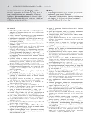 REFERENCES
1. Web site home page-National Mulitple Sclerosis Society [Internet].
New York, NY. National MS Society; [cited 2007]. Avaiblable from:
http://www.nmms.org.
2. Rosati G. Descriptive epidemiology of MS in Europe in the 1980’s:
A critical overview. Ann Neurol 1994;36:5164–5174.
3. Weinshenker BG. Epidemiology of MS. Neurol Clin 1996;14:291–308.
4. Sibley WA, Bamford CR, Clark K. Clinical viral infections and MS.
Lancet 1985;1:1313–1315.
5. Panitch HS. Influence of infection on exacerbation of MS. Ann Neu-
rol 1994;36:525–528.
6. Korn-Labetzki I, Khana E, Cooper G, et al. Activity of MS during
pregnancy and puerperium. Ann Neurol 1984;16:229–231.
7. Carriere, W, Baskerville J, Ebers, GC. The natural history of MS: A ge-
ographically based study. Applications to planning and interpretation
of clinical and therapuetic trials. Brain 1991;114:1057–1067.
8. Wynn DR, Rodriguez M, O’Fallon M, Kurland LT. A reappraisal of
the epidemiology of MS in Olmstead County, Minnesota. Neurology
1990;40:780–786.
9. Lublin FD, Reingold SC. Defining the clinical course of multiple
sclerosis: Results of an international survey. National Multiple Scle-
rosis Society (USA) Advisory Committee on Clinical Trials of New
Agents in Multiple Sclerosis. Neurology 1996;46:907–911.
10. The International Multiple Sclerosis Genetics Consortium. Risk
alleles for multiple sclerosis identified by a genomewide study.
N Engl J Med [Internet]. 2007 [cited 2007, July 29. Available from:
http://www.nejm.com.
11. Haegert DG, Marrosu MG. Genetic susceptibility to MS. Ann Neurol
1994;36:2S04–S210.
12. Mumford CJ, Wood NW, Kellar-Wood H, Thorpe JW, Miller DH,
Compston, DA. The British Isles survey of MS in twins. Neurology
1994;44:11–15.
13. Sadovnick AD, Armstrong H, Rice GP
, et al. A population-based
study of MS in twins: Update. Ann Neurol 1993; 33:281–285.
14. Prineas JW. Pathology of MS. In: Cook SD, ed. Handbook of MS.
New York: Marcel Dekker. 1990:187–218.
15. Sobel RA. The pathology of MS. Neurol Clin 1995;13:1–21.
16. Waxman SG. Pathophysiology of MS. In: Coo DS, ed. Handbook of
MS. New York: Marcel Dekker. 1990:219–249.
17. Prineas JW, Barnanrd RD, Revesz T, Kwon EE, Sharer L, Cho E-S.
MS: Pathology of recurrent lesions. Brain 1993;116:681–693.
18. Gonen O, Patalace I, Babb JS, et al. Total brain N-acetylaspartate, a
new measure of disease load in MS. Neurology 2000;54:15–19.
19. Poser CM, Paty DW, Scheinberg L, et al. New diagnostic criteria for
MS: Guidelines for research protocols. Ann Neurol 1983;13:227–231.
20. Krupp LB, Alvarez LA, LaRocca NG, et al. Fatigue in MS. Arch Neu-
rol 1988;45:435–437.
21. Freal JE, Kraft GH, Coryell JK. Symptomatic fatigue in MS. Arch
Phys Med Rehabil 1984;65:165–168.
22. Thompson AJ, Kennard C, Swash M, et al. Relative efficacy of in-
travenous methylprednisolone and ACTH in the treatment of acute
relapse in MS. Neurology 1989;39:696–971.
23. Beck RW, Cleary PA, Anderson MM, et al. A randomized controlled
trial of corticosteroids in the treatment of acute optic neuritis. N
Engl J Med 1992;326:581–588.
24. Blaivas JG. Management of bladder dysfunction in MS. Neurology
1980;30:12–18.
25. Bradley WE, Logothetis JL, Timm GW. Cystometric and sphincter
abnormalities in MS. Neurology 1973;23:1131–1139.
26. Valleroy ML, Kraft G. Sexual dysfunction in MS. Arch Phys Med Re-
habil 1984;65:125–128.
27. Svendsen, KB, Jensen, TS, Hansen, HJ, Bach, FW. Sensory function
and quality of life in patients with multiple sclerosis and pain. Pain
2005;114:473–481.
28. Osterberg, A, Boivie, J, Thuomas, K-A. Central pain in multiple
sclerosis—prevelance and clinical characteristics. Eur J Pain 2005;
9:531–542.
29. Herholz, K. Cognitive dysfunction and emotional-behavioural
changes in MS: The potential of positron emission tomography.
J Neurol Sci 2006;245(1–2);9–12.
30. The IFNB MS study group and the University of British Columbia
MS/MRI analysis group. Interferon beta-1b in the treatment of MS:
Final outcome of the randomized controlled trial. Neurology
1995;45:1277–1285.
31. Gold R, Rieckmann P
, Chang P
, Abdalla J; the PRISMS Study Group.
The long-term safety and tolerability of high-dose interferon -1a
in relapsing-remitting multiple sclerosis: 4-year data from the
PRISMS study. Eur J Neurol 2005;12:649–656.
32. Johnson KP
, Brooks BR, Cohen JA, et al. Copolymer-1 reduces relapse
rate and improves disability in relapsing-remitting MS: Results of a
phase III multicenter double-blind placebo-controlled trial. Neurol-
ogy 1995;45:1268–1276.
33. Thompson AJ, Noseworthy JH. New treatments for MS: Clinical
perspective. Curr Opin Neurol 1996;9:187–198.
34. Fidler JM, DeJoy SQ, Smith FR 3rd, Gibbons JJ Jr. Selective im-
munomodulation by the antineoplastic agent mitoxantrone. Non-
specific adherent suppressor cells derived from mitoxantrone-
treated mice. J Immunol 1986;136:2747–2754.
35. Katz R. Management of spasticity. Am J Phys Med Rehabil 1988;
67:108–116.
36. Nance DW, Sheremata WA, Lynch SG, et al. Relationships of the an-
tispasticity effect of Tizanidine to plasma concentration in patients
with MS. Arch Neurol 1997;54:731–736.
37. Rudick RA, Goodman A, Herndon RM, Panitch HS. Selecting re-
lapsing-remitting MS patients for treatment: The care for early
treatment. J Neuroimmunol 1999;98:22–28.
38. Ponichtera-Mulcare JA, Glaser RM, Mathews T, Camaione, DN.
Maximal aerobic exercise in persons with MS. Clin Kinesiol 1983;
46(4):12–21.
39. Ponichtera-Mulcare JA, Mathews T, Glaser RM, Mathrews T Gupta
SC. Maximal aerobic exercise of individuals with MS using three
modes of ergometery. Clin Kinesiol 1995;49:4–13.
40. White LJ, McCoy SC, Castellano V, Guiterrez G, Stevens JE, Walter
GA, Vandenborne K. Resistance training improves strength and
functional capacity in persons with multiple sclerosis. Mult Scler
2004;10:668–674.
41. Surakka J, Romberg A, Ruutiainen J, Aunola S, Virtanen A, Karppi
SL, Maentaka K. Effects of aerobic and strength exercise on motor
fatigue in men and women with multiple sclerosis: A randomized
controlled trial. Clin Rehabil 2004;18(7):737–746.
counter extensor tone bias. Standing hip and knee
ﬂexion to improve toe clearance during swing phase of
gait. Lateral pull-downs and seated rows to increase
strength of postural extensor muscles to reduce effects
of prolonged sitting and improve antigravity muscle con-
trol during functional activities.
Flexibility
• Stretching of pectoralis major or minor and illiopsoas
to improve trunk and hip extension.
• Stretching of gastocnemius or soleus to improve ankle
dorsiﬂexion. Perform two repetitions holding each
stretch for 60 seconds twice a day.
42 RESOURCES FOR CLINICAL EXERCISE PHYSIOLOGY • www.acsm.org
LWBK191-4034G-C03_34-43.qxd 06/11/2008 10:00 AM Page 42
 