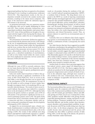 46 RESOURCES FOR CLINICAL EXERCISE PHYSIOLOGY • www.acsm.org
nigrostriatal pathway has been recognized as the primary
pathological event resulting in parkinsonian syndromes
(40,42,144). This degeneration results in the loss of
dopamine normally secreted in the caudate nucleus and
putamen, resulting in the classic motor symptoms. The
cause of the destruction within the substantia nigra in
IPD remains to be answered.
As mentioned previously, there are numerous nonmo-
tor difficulties that can be equally debilitating for those
with IPD. These include autonomic dysfunctions, neu-
ropsychiatric problems, sleep disorders, and sensory disor-
ders (119). Some of these problems are thought to be asso-
ciated with the length of time having had the disease, the
severity of the disease, and/or the use of antiparkinsonian
medications.
The presentation of autonomic dysfunction appears to
be associated with the duration and severity of the disease
or the use of antiparkinsonian medications. Structurally,
there have been lesions found within the hypothalamus
and the locus ceruleus that are both involved in the cen-
tral control of the autonomic nervous system (74). In ad-
dition, abnormalities within the dorsal nucleus of the
vagus nerve, a disturbed metabolism of catecholamines,
as well as Lewy bodies found within the enteric system
have been implicated in autonomic nervous system dys-
function (79,99,129,140–142).
ETIOLOGY
Although the cause of IPD is currently unknown, there
are two main theories that have been frequently studied
and debated. These involve genetic predisposition and of
environmental etiology.
Early twin studies lead researchers to believe that ge-
netics did not provide a significant contribution in the
cause of IPD (25,65,78,84,143). Even as recent as the
mid-1990s, it was thought that there was no genetic link
in the development of PD. Re-examinations of some of
the old studies as well as design of newer studies have
brought investigators back to reconsidering IPD as a ge-
netically inherited disease. The results of more recent re-
search indicate that genetics may indeed be a causative
factor in the development of PD (43). Although the links
between the genetic markers to sporadic cases of PD are
still unclear, it has generated a significant increase in re-
search examining a genetic cause to PD. The goals of this
research have been to determine whether there is indeed
a connection and then to determine whether early ge-
netic testing and counseling will impact the development
and prognosis of PD, if detected.
As support for an environmental cause, a bizarre out-
break of parkinsonism in northern California in 1983 led
to the theory that environmental factors play a role in the
etiology of IPD. The victims of this outbreak were drug
abusers and had been inadvertently exposed to 1-methyl-
4-phenyl-1,2,3,6-tetrahydropyridine (MPTP). MPTP can
result as a by-product during the synthesis of the nar-
cotic,1-methyl-r-phenyl-r-proprionorypiperidine (MPPP),
a synthetic form of heroine. The drug abusers were ex-
posed to the MPTP as a result of injecting contaminated
MPPP and later developed rapid and severe parkinsonian
symptoms that included bradykinesia, rigidity, weakness,
severe speech difficulties, tremor, masked faces, seborrhea,
festinating gait, drooling, flexed posture, as well as a fixed
stare and decreased blinking (121). L-dopa/carbidopa
treatment was initiated in all patients and improved symp-
toms, but within a few weeks drug-related side effects of
dyskinesias and clinical fluctuations ensued. Thus, an
earnest endeavor to search for an environmental cause of
IPD began.
Currently, there are no definitive data clearly support-
ing a genetic or environmental cause. Some believe that it
is likely a combination of both. Consequently, the search
goes on.
Two other theories that have been suggested as possible
mechanisms contributing to the pathogenesis of the disease
include mitochondrial dysfunction and free-radical toxicity.
Several studies currently suggest that nigral mitochondrial
Complex I is abnormal in those with IPD (11,12,108,130).
This abnormality appears to be specific to the brain because
other studies looking at tissues, such as platelets and mus-
cle (as well as other components of the electron transport
chain), have been less consistent in their results. Conse-
quently, more research is needed in this area.
Another body of evidence that is growing suggests that
free-radical toxicity causes nigral cell degeneration in
those with IPD (27,47,56). This theory suggests that free
radicals are produced in the basal ganglia and lead to the
progressive degeneration and eventual cell death of neu-
rons in the substantia nigra, although more research is
also needed in this area. Unfortunately, there are cur-
rently no definitive recognizable risk factors for the de-
velopment of IPD.
FUNCTIONAL IMPACT
The functional problems that a person with PD displays are
dependent upon the symptoms with which they present.
Some of the common motor problems related to function in
those with PD include gait and balance deficits and diffi-
culty getting out of bed, out of a car, or arising from a chair.
Other problems include difficulties with getting dressed
(especially fastening buttons), writing, and speech or swal-
lowing problems. Nonmotor problems that can result in
functional difficulty and decline include sleep disorders,
sensory disorders, and neuropsychiatric problems. In gen-
eral, the person with PD has trouble doing more than one
task at a time. As the disease progresses, these problems
usually become more pronounced and the person will
eventually lose their ability to perform activities of daily
living (ADL). In the last stage of the disease, the person is
usually wheelchair- and/or bed-bound.
LWBK191-4034G-C04_44-57.qxd 06/11/2008 10:00 AM Page 46
 