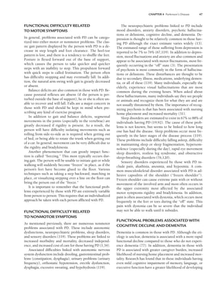 CHAPTER 4 Parkinson’s Disease 47
FUNCTIONAL DIFFICULTY RELATED
TO MOTOR SYMPTOMS
In general, problems associated with PD can be catego-
rized into either motor or nonmotor problems. The clas-
sic gait pattern displayed by the person with PD is a de-
crease in step length and foot clearance. The heel-toe
pattern is lost, and there is a tendency to shuffle the feet.
Posture is flexed forward out of the base of support,
which causes the person to take quicker and quicker
steps with an inability to stop. This propulsion forward
with quick steps is called festination. The person often
has difficulty stopping and may eventually fall. In addi-
tion, the natural arm swing with gait is greatly decreased
or absent.
Balance deficits are also common in those with PD. Be-
cause postural reflexes are absent (if the person is per-
turbed outside the base of support), he or she is often un-
able to recover and will fall. Falls are a major concern in
those with PD and should be kept in mind when pre-
scribing any kind of exercise program.
In addition to gait and balance deficits, segmental
movements in the joints (especially in the vertebrae) are
greatly decreased if rigidity is present. As a result, the
person will have difficulty isolating movements such as
rolling from side-to-side as is required when getting out
of bed, or being able to rotate the trunk when getting out
of a car. In general, movement can be very difficult due to
the rigidity and bradykinesia.
Another phenomenon that can greatly impact func-
tion is called “freezing.” This most typically occurs dur-
ing gait. The person will be unable to initiate gait or while
walking will suddenly become “frozen” in place, as if the
person’s feet have become glued to the floor. Various
techniques such as taking a step backward, marching in
place, or visualizing stepping over a line on the floor can
bring the person out of the “freeze.”
It is important to remember that the functional prob-
lems experienced by those with PD are extremely variable
from person to person. This requires that an individualized
approach be taken with each person afflicted with PD.
FUNCTIONAL DIFFICULTY RELATED
TO NONMOTOR SYMPTOMS
As mentioned previously, there are numerous nonmotor
problems associated with PD. These include autonomic
dysfunctions, neuropsychiatric problems, sleep disorders,
and sensory disorders (119). These problems are linked to
increased morbidity and mortality, decreased independ-
ence, and increased cost of care for those having PD (1,34).
Associated difficulties linked with autonomic nervous
system dysfunction include drooling, gastrointestinal prob-
lems (constipation, dysphagia), urinary problems (urinary
frequency), orthostatic hypotension, erectile dysfunction,
dysphagia, excessive sweating, and hypohydrosis (119).
The neuropsychiatric problems linked to PD include
mood disorders, anxiety disorders, psychotic hallucina-
tions or delusions, cognitive decline, and dementia. De-
pression is thought to be relatively common in those hav-
ing PD although the exact estimate varies widely (13).
The estimated range of those suffering from depression is
reported to be 7% to 76% (67,119). In addition to depres-
sion, mood fluctuations and anxiety are also common and
appear to be associated with motor fluctuations, most fre-
quently occurring in the “off” state (3). The presentation
of psychosis is most commonly in the form of hallucina-
tions or delusions. These disturbances are thought to be
due to secondary illness, medications, underlying demen-
tia, or all of these (119). Many individuals, especially the
elderly, experience visual hallucinations that are most
common during the evening hours. When asked about
these hallucinations, many individuals say they see people
or animals and recognize them for what they are and are
not usually threatened by them. The importance of recog-
nizing psychosis is that has been associated with nursing
home placement and increased mortality (31).
Sleep disorders are estimated to exist in 67% to 88% of
individuals having PD (19,92). The cause of these prob-
lems is not known, but seems to be linked to how long
one has had the disease. Sleep problems occur most fre-
quently in the later stages of the disease process (119).
These problems include difficulty falling asleep, difficulty
in maintaining sleep or sleep fragmentation, hypersom-
nolence (especially during the day), rapid eye movement
sleep disorders, restless leg syndrome, and obstructive
sleep–breathing disorders (76,120).
Sensory disorders experienced by those with PD in-
clude pain, akathisia, anosmia, and hyposmia. A com-
mon musculoskeletal disorder associated with PD is ad-
hesive capsulitis of the shoulder (“frozen shoulder”).
Frozen shoulder can cause extreme pain with or without
movement of the involved arm and most often occurs in
the upper extremity most affected by the associated
motor symptoms rigidity and bradykinesia. In addition,
pain is often associated with dystonia, which occurs most
frequently in the feet or toes during the “off” state. This
pain with dystonia can be so severe that the individual
may not be able to walk until it subsides.
FUNCTIONAL PROBLEMS ASSOCIATED WITH
COGNITIVE DECLINE AND DEMENTIA
Dementia is common in those with PD. Although the eti-
ology is unclear, dementia is associated with a more rapid
functional decline compared to those who do not experi-
ence dementia (77). In addition, dementia in those with
PD is associated with greater caregiver burden, increased
likelihood of nursing home placement and increased mor-
tality. Research has found that in those individuals having
even mild cognitive impairment of memory, language, or
executive function have a greater likelihood of developing
LWBK191-4034G-C04_44-57.qxd 06/11/2008 10:00 AM Page 47
 