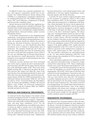 50 RESOURCES FOR CLINICAL EXERCISE PHYSIOLOGY • www.acsm.org
In addition to these tests, a general coordination, sen-
sory, and cognitive examination should also be per-
formed. The Unified Parkinson’s Disease Rating Scale
(UPDRS) is a comprehensive examination administered
by a health professional (32). The UPDRS examines cog-
nition, ADL, motor behaviors, complications of therapy,
and also provides a disability rating.
Because the person with IPD can have significant pos-
tural changes, a postural screen should be performed. This
should be done in both sitting and standing positions. The
examiner observes for a forward head, rounded shoulders,
kyphosis/scoliosis, decreased lordosis, and/or excessive
hip and knee flexion.
To determine responsiveness to the antiparkinsonian
medications, certain questions should be asked. To deter-
mine whether the individual is having dyskinesias or dys-
tonias, the examiner should ask whether the patient is
having any abnormal involuntary movements or pos-
tures. If the answer is yes, they should ask when these
movements occur in relation to taking his/her dose of
medication. The examiner should also ask if there are
times after taking his/her dose that the medication does
not seem to work and if their symptoms worsen. If this is
the case, the individual may be having clinical fluctua-
tions, also known as “on/off” phenomenon. All of this in-
formation can be important in determining the best time
for the person to exercise.
Numerous outcome measures have been developed
that can be used to evaluate the above mentioned prob-
lems associated with IPD and the impact that the disease
has on the individual’s quality of life. These tools can be
helpful in being able to objectively document the prob-
lems and how they impact one’s daily life. Some of the
tools that have been developed specifically for those with
IPD or have been psychometrically tested with those hav-
ing the disease include the UPDRS mentioned above, the
Parkinson’s Disease Questionnaire (PDQ-39), the Timed
Up and Go (TUG), Functional Reach, the Berg Balance
Scale, the Tinetti Gait and Balance (POMA), the Gait and
Balance Scale (GABS), the Functional Independence
Measure (FIM), and the 6 Minute Walk Test (6MWT)
(8,24,98,110,100,133,135,136).
MEDICAL AND SURGICAL TREATMENTS
As stated previously, drug therapy is the primary means
of medical management for IPD. Secondary lines of treat-
ment include sophisticated brain surgeries. Surgical pro-
cedures have historically included thalamotomy, pallido-
tomy, and deep brain stimulation (6,51). For the
thalamotomy and pallidotomy, neuroablation procedures
or lesions are made to specific areas in the thalamus or
globus pallidus. The procedure is an irreversible disrup-
tion of the abnormal functioning structure that elimi-
nates the undesired movement disorder such as tremor,
leaving other volitional movement intact. Thalamotomy
has been performed to correct drug-resistant tremor, and
pallidotomy to decrease rigidity, bradykinesia, tremor,
muscular spasms, and off-state dystonias.
Currently the most common surgical procedure used
for the treatment of symptoms related to IPD is deep
brain stimulation (DPS). In this procedure, a program-
mable pulse-generating device is implanted in the brain.
Like a heart pacemaker, the device can be adjusted tele-
metrically. The theory behind DPS is that by providing a
high-frequency electrical stimulation to specific regions
in the brain, it will mimic the effects of creating a lesion
as done in the above mentioned surgeries. The advan-
tages over creating permanent lesions are that it is safer,
reversible, adaptable, and can be performed bilaterally.
Because of these features, DPS has essentially replaced
the use of ablative stereotaxy except in special cases. The
most common areas within the brain that are targeted for
DPS are the subthalamic nucleus (STN) and the internal
segment of the globus pallidus (GPi). Studies that have
applied stimulation to the STN or the GPi areas have re-
sulted in a decrease of the cardinal motor symptoms re-
lated to IPD, improvements in ADL, a decrease in the
“off” time related to medication use, and improvements
in the “on” time without dyskinesias (106,139). Some
studies indicate that stimulation of STN is superior over
that of the GPi (132).
Those individuals considered to be candidates for DPS
may experience intractable tremor or long-term compli-
cations from L-dope therapy (139). These complications
include severe motor fluctuations and dyskinesias (138).
Considerable interest has been generated over the use
of stem cell transplants as a means of replacing the lost
dopaminergic cells in IPD. Three types of cells have been
studied for neural transplantation: neural stem cells, em-
bryonic stem cells, and other tissue-specific types of stem
cells (e.g., bone marrow stem cells) (87). The strategy is
to produce dopamine precursor cells for transplantation
that are functional in the host brain without increasing
the risk for tumor formation (87). The results so far have
been disappointing. Two double-blind clinical trials have
not demonstrated improvements. Some of the subjects
had problems with nausea and vomiting or developed
graft-related involuntary movements (87). Future work
may provide greater insight into this approach and offer
another treatment option for people with IPD.
DIAGNOSTIC TECHNIQUES
One important line of research related to IPD is the iden-
tification of a potential biomarker for early diagnosis of
the disease. Currently, the diagnosis is based on a number
of clinical symptoms. However, it is currently difficult to
differentiate between IPD, various parkinsonianlike syn-
dromes that are distinct from IPD, and other conditions,
such as dementia with Lewy-body disease. Patients with
IPD and their families often go years without a definitive
LWBK191-4034G-C04_44-57.qxd 06/11/2008 10:00 AM Page 50
 