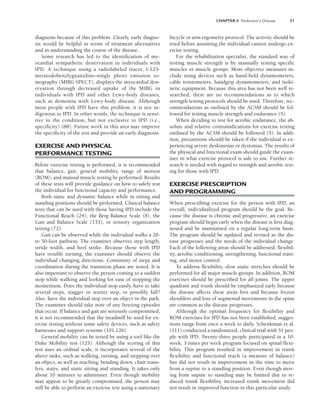 CHAPTER 4 Parkinson’s Disease 51
diagnosis because of this problem. Clearly, early diagno-
sis would be helpful in terms of treatment alternatives
and in understanding the course of the disease.
Some research has led to the identification of my-
ocardial sympathetic denervation in individuals with
IPD. A technique using a radiolabeled tracer, I-123-
metaiodobenzlyguanidine–single photo emission to-
mography (MIBG SPECT), displays the myocardial den-
ervation through decreased uptake of the MIBG in
individuals with IPD and other Lewy-body diseases,
such as dementia with Lewy-body disease. Although
most people with IPD have this problem, it is not in-
digenous to IPD. In other words, the technique is sensi-
tive to the condition, but not exclusive to IPD (i.e.,
specificity) (88). Future work in this area may improve
the specificity of the test and provide an early diagnosis.
EXERCISE AND PHYSICAL
PERFORMANCE TESTING
Before exercise testing is performed, it is recommended
that balance, gait, general mobility, range of motion
(ROM), and manual muscle testing be performed. Results
of these tests will provide guidance on how to safely test
the individual for functional capacity and performance.
Both static and dynamic balance while in sitting and
standing positions should be performed. Clinical balance
tests that can be used with those having IPD include the
Functional Reach (24), the Berg Balance Scale (8), the
Gait and Balance Scale (133), or sensory organization
testing (72).
Gait can be observed while the individual walks a 20-
to 50-foot pathway. The examiner observes step length,
stride width, and heel strike. Because those with IPD
have trouble turning, the examiner should observe the
individual changing directions. Continuity of steps and
coordination during the transition phase are noted. It is
also important to observe the person coming to a sudden
stop while walking and looking for ease of stopping the
momentum. Does the individual stop easily, have to take
several steps, stagger or stutter step, or possibly fall?
Also, have the individual step over an object in the path.
The examiner should take note of any freezing episodes
that occur. If balance and gait are seriously compromised,
it is not recommended that the treadmill be used for ex-
ercise testing without some safety devices, such as safety
harnesses and support systems (101,126).
General mobility can be tested by using a tool like the
Duke Mobility test (125). Although the scoring of this
test uses an ordinal scale, it incorporates several of the
above tasks, such as walking, turning, and stepping over
an object, as well as reaching, bending down, chair trans-
fers, stairs, and static sitting and standing. It takes only
about 10 minutes to administer. Even though mobility
may appear to be greatly compromised, the person may
still be able to perform an exercise test using a stationary
bicycle or arm ergometry protocol. The activity should be
tried before assuming the individual cannot undergo ex-
ercise testing.
For the rehabilitation specialist, the standard way of
testing muscle strength is by manually testing specific
muscles or muscle groups. More objective measures in-
clude using devices such as hand-held dynamometers,
cable tensiometers, handgrip dynamometers, and isoki-
netic equipment. Because this area has not been well re-
searched, there are no recommendations as to which
strength testing protocols should be used. Therefore, rec-
ommendations as outlined by the ACSM should be fol-
lowed for testing muscle strength and endurance (5).
When deciding to test for aerobic endurance, the ab-
solute and relative contraindications for exercise testing
outlined by the ACSM should be followed (5). In addi-
tion, precautions should be taken if the individual is ex-
periencing severe dyskinesias or dystonias. The results of
the physical and functional exam should guide the exam-
iner in what exercise protocol is safe to use. Further re-
search is needed with regard to strength and aerobic test-
ing for those with IPD.
EXERCISE PRESCRIPTION
AND PROGRAMMING
When prescribing exercise for the person with IPD, an
overall, individualized program should be the goal. Be-
cause the disease is chronic and progressive, an exercise
program should begin early when the disease is first diag-
nosed and be maintained on a regular long-term basis.
The program should be updated and revised as the dis-
ease progresses and the needs of the individual change.
Each of the following areas should be addressed: flexibil-
ity, aerobic conditioning, strengthening, functional train-
ing, and motor control.
To address flexibility, slow static stretches should be
performed for all major muscle groups. In addition, ROM
exercises should be prescribed for all joints. The upper
quadrant and trunk should be emphasized early because
the disease affects these areas first and because frozen
shoulders and loss of segmental movements in the spine
are common as the disease progresses.
Although the optimal frequency for flexibility and
ROM exercises for IPD has not been established, sugges-
tions range from once a week to daily. Schenkman et al.
(111) conducted a randomized, clinical trial with 51 peo-
ple with IPD. Twenty-three people participated in a 10-
week, 3 times per week program focused on spinal flexi-
bility. This program resulted in improvement in trunk
flexibility and functional reach (a measure of balance)
but did not result in improvement in the time to move
from a supine to a standing position. Even though mov-
ing from supine to standing may be limited due to re-
duced trunk flexibility, increased trunk movement did
not result in improved function in this particular study.
LWBK191-4034G-C04_44-57.qxd 06/11/2008 10:00 AM Page 51
 