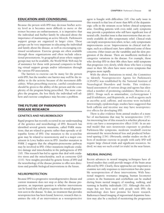 CHAPTER 4 Parkinson’s Disease 53
EDUCATION AND COUNSELING
Because the person with IPD may decrease his/her activ-
ity level as it becomes more difficult to move or the
tremor becomes an embarrassment, it is imperative that
the individual and his/her family be educated about the
importance of maintaining an active lifestyle. Parkinson’s
support groups are organized in larger cities. These
groups can be very important in educating the individual
and family about the disease, as well as encouraging con-
tinued socialization. Exercise groups are often available
through these organizations and often include educa-
tional presentations. In geographical areas where support
groups may not be available, the World Wide Web may be
of assistance for those with personal computers in find-
ing virtual support groups and/or information through
the various PD associations.
The barriers to exercise can be many for the person
with IPD, but the number one barrier may well be the in-
ability to do the activity because of the movement diffi-
culties. When prescribing exercise, careful consideration
should be given to the ability of the person and the com-
plexity of the program being prescribed. The more com-
plex the program, the less likely the individual will ad-
here and exercise compliance may become a problem.
THE FUTURE OF PARKINSON’S
DISEASE RESEARCH
GENETICS AND NEUROBIOLOGY
Rapid progress has recently occurred in our understanding
of the genetics and neurobiology of IPD. Research has
identified several genetic mutations, called PARK muta-
tions, that are related to genetic rather than sporadic or id-
iopathic forms of IPD. One mutation to the -syncline
gene may be related to neurotoxicity and is a major con-
stituent in Lewy bodies seen in IPD. Another mutation in
PARK 2 suggests that the ubiquitin-proteosome pathway
may be involved in IPD. Other mutations implicate oxida-
tive damage and mitochondria in the pathogenesis of IPD
(10). This research has led to agents that deal with oxida-
tive stress and the mitochondria, such as coenzyme Q10
(115). New insights provided by genetic forms of IPD and
the neurobiology of the disease promise to offer new direc-
tions and possible biological interventions in the future.
NEUROPROTECTION
Because IPD is a progressive neurodegenerative disease and
current treatment does not stop or delay the disease pro-
gression, an important question is whether interventions
can be found that will protect against the neural degenera-
tion seen in the disease. To date, no treatment that provides
neuroprotection has been found; however, research that ex-
amines the role of an intervention as a neuroprotective
agent is fraught with difficulties (10). One early issue in
this research is that loss of more than 80% of the dopamin-
ergic cells in the striatum occur before clinical symptoms
arise. Enrolling patients with even mild, early symptoms
may provide a population who still have significant loss of
neural cells. Another issue is that interventions that are cur-
rently available do offer symptomatic relief. Clinical trials
can imply neuroprotection when, in fact, only symptomatic
improvements occur. Improvements in clinical trail de-
signs, such as a delayed start, have addressed some of these
concerns. Other issues are the variability and the slow pro-
gression of the disease. There are insufficient methods to
categorize variations in the disease. For example, those
who develop IPD in their 80s often have mild symptoms
that progresses very slowly, while those who have a young
onset in their 30s often have more severe symptoms that
progress more rapidly.
With the above limitations in mind, the Committee
to Identify Neuroprotective Agents for Parkinson’s
(CINAPS) was established by the National Institute of
Neurological Disorders and Stroke. This evidence-
based assessment of various drugs and agents has iden-
tified a number of promising candidates (Ravina et al.,
2003). Drugs such as amantadine, cyclooxygenase I
and II inhibitors, and Ropinirole, as well as agents such
as ascorbic acid, caffeine, and nicotine were included.
Interestingly, epidemiologic studies have suggested that
both caffeine and nicotine use may have neuroprotec-
tive effects for developing IPD.
There is also evidence from animal studies of a num-
ber of mechanisms that may be neuroprotective (147).
An interesting line of this research is whether physical ac-
tivity can have a neuroprotective effect (118). In an ani-
mal model that uses neurotoxin exposure to produce
Parkinson-like symptoms, moderate treadmill exercise
attenuated the neurochemical loss and produced behav-
ioral sparing (134). Obviously, similar studies on the ef-
fects of moderate exercise in people with early IPD will
require large clinical trials and significant resources. In-
deed, we may see such a trial (or trials) in the near future.
NEURAL IMAGING
Recent advances in neural imaging techniques have al-
lowed studies that could provide images of the brain areas
affected by IPD. Clearly, these approaches are important to
examine not only responses to intervention but also possi-
ble neuroprotection of these interventions. With func-
tional magnetic resonance imaging, human locomotor
centers in the brainstem and cerebellum can be studied
during brain mental imagery of standing, walking, and
running in healthy individuals (53). Although this tech-
nique has not been used with people with IPD, the
methodology does have promise for future research.
Radiotracer-based imaging of nigrostriatal dopamine func-
tion may also be a method of monitoring the progression
LWBK191-4034G-C04_44-57.qxd 06/11/2008 10:00 AM Page 53
 