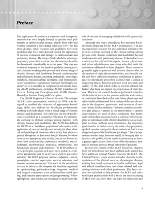 v
Preface
> > > > > > > > > > > > > > > > > > > > >
The application of exercise as a preventive and therapeutic
medium was once largely limited to patients with pul-
monary or cardiovascular disease, mainly those who had
recently sustained a myocardial infarction. Over the last
three decades, many resources and guidelines have been
published that have been directed toward the application
of exercise evaluation and therapy in cardiovascular and
pulmonary disease. The range of individuals for whom ap-
propriately prescribed exercise has documented benefits
has broadened considerably in recent years. This text was
written in response to the need for guidance among exer-
cise clinicians working with patients with a broad range of
chronic diseases and disabilities beyond cardiovascular
and pulmonary disease, including orthopedic, neurologic,
metabolic, musculoskeletal, neoplastic, and immunodefi-
ciency conditions—populations that have been largely un-
derserved. It is intended to complement and extend exist-
ing ACSM publications, including ACSM’s Guidelines for
Exercise Testing and Prescription and ACSM’s Resource
Manual for Exercise Testing and Prescription.
The ACSM Registered Clinical Exercise Physiologist
(RCEP) pilot examination, initiated in 1999, was de-
signed to establish the existence of appropriate knowl-
edge, skills, and abilities for healthcare professionals
working with individuals with a broad range of chronic
diseases and disabilities. Ten years later, the RCEP has be-
come established as a standard certification for individu-
als working in clinical settings among patients with
chronic diseases and disabilities. The ACSM has defined
the RCEP as a “healthcare professional who works in the
application of exercise and physical activity for those clini-
cal and pathological situations where it has been shown to
provide therapeutic or functional benefit. Patients for whom
services are appropriate may include, but are not limited to,
those with cardiovascular, pulmonary, metabolic, muscu-
loskeletal, neuromuscular, neoplastic, immunologic, and
hematologic diseases and conditions. The RCEP applies ex-
ercise principles to groups such as geriatric, pediatric, or ob-
stetric populations, and to society as a whole in preventive
activities. The RCEP performs exercise evaluation, exercise
prescription, exercise supervision, exercise education, and
exercise outcome evaluation.” For each of the conditions
covered in this text, the chapters are therefore organized
by epidemiology, pathophysiology, diagnosis, medical
and surgical treatments, exercise/fitness/functional test-
ing, and exercise prescription and programming. Where
appropriate, case studies are included to underscore the
role of exercise in managing individuals with a particular
condition.
Although this text is intended to be a resource for in-
dividuals preparing for the RCEP examination, it is also
an appropriate resource for any individual trained in the
exercise sciences working in the clinical setting among
persons with chronic conditions and disabilities beyond
cardiovascular and pulmonary disease. It should serve as
a reference for physical therapists, nurses, physicians,
and other rehabilitation specialists who deal with the
conditions addressed in these chapters. These resources
generally apply to patients with chronic disease who, in
the opinion of their physician provider, are clinically sta-
ble and have sufficient functional capabilities to partici-
pate in individually prescribed exercise that is aimed at
improving fitness, function, physical work potential, and
quality of life, and which reduces exercise-related risk
factors that have an impact on progression of their dis-
ease. Much recent research has been performed related to
the benefits of exercise for patients with the wide variety
of conditions described in this text. Many physicians and
other health professionals have embraced the use of exer-
cise in the diagnosis, prevention, and treatment of vari-
ous chronic health problems. However, similar to cardio-
vascular disease, exercise as an intervention is greatly
underutilized for most of these conditions. The multi-
tude of disorders associated with a sedentary lifestyle ap-
plies to individuals with chronic disabilities just as it ap-
plies to those without such disabilities. An important
goal must be to better convey the value of appropriately
applied exercise therapy for these patients so that it is an
integrated part of the healthcare paradigm. This text rep-
resents another step, however small, in bringing this re-
search to the public and the medical community to foster
a greater appreciation of the value of the therapeutic ben-
efits of exercise across a broad spectrum of patients.
In this new edition of the RCEP resources, chapters
from the first edition have been updated and a section has
been added on Clinical Practice Issues for the RCEP. The
Clinical Practice Issues section includes chapters on the
evolution of the clinical exercise physiologist, demon-
strating functional outcomes for health and fitness, legal
and ethical considerations, and client referral and con-
sulting relations with allied professions. The latter sec-
tion was included to help provide the RCEP and other
healthcare professionals with a better the understanding
of their role and how they can have an important and
v
LWBK191-4034G-FM_i-xii.qxd 6/11/08 6:02 pm Page v Aptara (PPG-Quark)
 