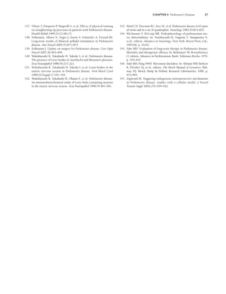 CHAPTER 4 Parkinson’s Disease 57
137. Viliani T, Pasquetti P
, Magnolfi S, et al. Effects of physical training
on straightening-up processes in patients with Parkinson’s disease.
Disabil Rehab 1999;21(2):68–73.
138. Volkmann, Alleret N, Voges J, Sturm V, Schnitzler A, Freund JH.
Long-term results of bilateral pallidal stimulation in Parkinson’s
disease. Ann Neurol 2004;55:871–875.
139. Volkmann J. Update on surgery for Parkinson’s disease. Curr Opin
Nuerol 2007;20:465–469.
140. Wakabayashi K, Takahashi H, Takeda S, et al. Parkinson’s disease:
The presence of Lewy bodies in Auerbach’s and Meissner’s plexuses.
Acta Neuropathol 1988;76:217–221.
141. Wakabayashi K, Takahashi H, Takeda S, et al. Louie bodies in the
enteric nervous system in Parkinson’s disease. Arch Histol Cytol
1989;52(Suppl 1):191–194.
142. Wakabayashi R, Takahashi H, Ohama E, et al. Parkinson’s disease:
An immunohistochemical study of Lewy body-containing neurons
in the enteric nervous system. Acta Neuropathol 1990;79:581–583.
143. Ward CD, Duvoisin RC, Ince SE, et al. Parkinson’s disease in 65 pairs
of twins and in a set of quadruplets. Neurology 1983;33:815–824.
144. Wichmann T, DeLong MR. Pathophysiology of parkinsonian mo-
tor abnormalities. In: Narabayashi H, Nagatau T, Yanagisawa N,
et al., editors. Advances in Neurology. New York: Raven Press, Ltd.;
1993:60. p. 53–61.
145. Yahr MD. Evaluation of long-term therapy in Parkinson’s disease.
Mortality and therapeutic efficacy. In: Birkmayer W, Hornykiewicz
O, editors. Advances in Parkinsonism. Basle: Editiones Roche; 1976.
p. 435–443.
146. Yahr MD, Pang SWH. Movement disorders. In: Abrams WB, Berkow
R, Fletcher AJ, et al., editors. The Merck Manual of Geriatrics. Rah-
way, NJ: Merck Sharp  Dohme Research Laboratories; 1990. p.
973–994.
147. Zigmond M. Triggering endogenous neuroprotective mechanisms
in Parkinson’s disease: studies with a cellular model. J Neural
Transm Suppl 2006;(70):439–442.
LWBK191-4034G-C04_44-57.qxd 06/11/2008 10:00 AM Page 57
 
