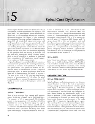 58
Spinal Cord Dysfunction
                    
5
C
HA
P
TER
In this chapter, the term “spinal cord dysfunction” (SCD)
will represent either acquired spinal cord injury (SCI) or
spina bifida (SB), both of which involve lesions on the
spinal cord. It will not include poliomyelitis, postpolio,
or postpolio syndrome (see Chapter 6). Also, because of
the continuity of the spinal cord and cauda equina in the
spine, SCD will include both injury to the spinal cord
itself (part of the central nervous system) and to the
cauda equina (part of the peripheral nervous system).
The resulting damage to the neural elements within the
spinal canal results in impairment or loss of motor and/or
sensory function in the trunk and extremities. Depending
on the neurologic level and severity of the lesion, SCI
may result in (a) “tetraplegia or paresis” (formerly “quadri-
plegia or-paresis”—paralysis or weakness of upper and
lower extremities) or (b) “paraplegia or paresis” (paraly-
sis or weakness of the lower extremities).
Spinal cord injury is acquired after birth by trauma to,
or disease in, the spinal cord. The resulting compression,
contusion, or severance of the spinal cord or the associ-
ated spinal arteries cause spinal cord necrosis and dys-
function. This is in contrast to SB, which is a congenital
neural tube defect in which the posterior arch of the
spine fails to close during the first month of pregnancy.
The most severe type of SB with functional conse-
quences is “myelomeningocele,” (1) where the spinal
meninges and nerves herniate through an opening in the
lumbar or sacral vertebrae, damaging the spinal cord
(Fig. 5.1).
EPIDEMIOLOGY
SPINAL CORD INJURY
Most SCIs are acquired from trauma, with approxi-
mately 10,000 new SCIs each year in the United States.
The incidence of SCI is approximately 30–40/million
people in the population, with another 20/million
(5,000/yr) not surviving the initial injury. The highest
per capita rate of SCI occurs between ages 16 and 30.
An estimated 250,000–400,000 people with SCI live in
the United States, with about 80% being male. Mean
age at time of injury is 33 years (median 26, mode 19).
Causes of traumatic SCI in the United States include
motor vehicle accidents (44%), violence (24%), falls
(22%), and sports (8%). An undetermined number also
acquire SCI from diseases such as tumor, infection, and
thrombosis. Approximately 50% of SCIs involve the
cervical spine, 25% thoracic, 20% lumbar, and 5%
sacral. About 45% of SCIs are “complete” with total
loss of sensorimotor and autonomic function below the
injury level. The remaining 55% are “incomplete” with
partial loss. This proportion is increasing with im-
proved emergency medical treatment. Approximately
half of all SCIs result in tetraplegia, and this proportion
increases with the age at onset (2,3).
SPINA BIFIDA
In the United States, SB occurs in about 0.6 per 1,000 live
births and is steadily declining. At least 2,000 children
with SB are born annually in the United States. Incidence
is greatest among Hispanic Americans, lower among
white Americans, and lowest among African Americans.
About 80% of SB cases involve myelomeningocele (1).
PATHOPHYSIOLOGY
SPINAL CORD INJURY
Spinal cord injury results in impairment or loss of motor,
sensory function or both in the trunk or extremities
owing to damage to the neural elements within the spinal
canal. Injury to the cervical segments (C1–C8) or the
highest thoracic segment (T1) causes tetraplegia/-paresis,
with impairment of the arms, trunk, legs, and pelvic or-
gans (bladder, bowels, and sexual organs). Injury to the
thoracic segments T2–T12 causes paraplegia/-paresis,
with impairment to the trunk, legs, and/or pelvic organs.
Injury to the lumbar or sacral segments of the cauda
equina (L1–S4) impairs the legs and/or pelvic organs.
The neurologic level and completeness of injury deter-
mines the degree of impairment. See Figure 5.2 for an il-
lustration of spinal cord segmental innervation of mus-
cles and other organs (4,5). The American Spinal Injury
Association (ASIA) Impairment Scale in Table 5.1 is used
LWBK191-4034G-C05_58-78.qxd 06/11/2008 10:02 AM Page 58
 