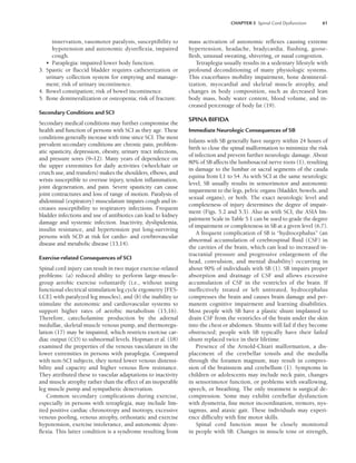 CHAPTER 5 Spinal Cord Dysfunction 61
innervation, vasomotor paralysis, susceptibility to
hypotension and autonomic dysreflexia, impaired
cough.
• Paraplegia: impaired lower body function.
3. Spastic or flaccid bladder requires catheterization or
urinary collection system for emptying and manage-
ment; risk of urinary incontinence.
4. Bowel constipation; risk of bowel incontinence.
5. Bone demineralization or osteopenia; risk of fracture.
Secondary Conditions and SCI
Secondary medical conditions may further compromise the
health and function of persons with SCI as they age. These
conditions generally increase with time since SCI. The most
prevalent secondary conditions are chronic pain, problem-
atic spasticity, depression, obesity, urinary tract infections,
and pressure sores (9–12). Many years of dependence on
the upper extremities for daily activities (wheelchair or
crutch use, and transfers) makes the shoulders, elbows, and
wrists susceptible to overuse injury, tendon inflammation,
joint degeneration, and pain. Severe spasticity can cause
joint contractures and loss of range of motion. Paralysis of
abdominal (expiratory) musculature impairs cough and in-
creases susceptibility to respiratory infections. Frequent
bladder infections and use of antibiotics can lead to kidney
damage and systemic infection. Inactivity, dyslipidemia,
insulin resistance, and hypertension put long-surviving
persons with SCD at risk for cardio- and cerebrovascular
disease and metabolic disease (13,14).
Exercise-related Consequences of SCI
Spinal cord injury can result in two major exercise-related
problems: (a) reduced ability to perform large-muscle-
group aerobic exercise voluntarily (i.e., without using
functional electrical stimulation leg cycle ergometry [FES-
LCE] with paralyzed leg muscles), and (b) the inability to
stimulate the autonomic and cardiovascular systems to
support higher rates of aerobic metabolism (15,16).
Therefore, catecholamine production by the adrenal
medullae, skeletal muscle venous pump, and thermoregu-
lation (17) may be impaired, which restricts exercise car-
diac output (CO) to subnormal levels. Hopman et al. (18)
examined the properties of the venous vasculature in the
lower extremities in persons with paraplegia. Compared
with non-SCI subjects, they noted lower venous distensi-
bility and capacity and higher venous flow resistance.
They attributed these to vascular adaptations to inactivity
and muscle atrophy rather than the effect of an inoperable
leg muscle pump and sympathetic denervation.
Common secondary complications during exercise,
especially in persons with tetraplegia, may include lim-
ited positive cardiac chronotropy and inotropy, excessive
venous pooling, venous atrophy, orthostatic and exercise
hypotension, exercise intolerance, and autonomic dysre-
flexia. This latter condition is a syndrome resulting from
mass activation of autonomic reflexes causing extreme
hypertension, headache, bradycardia, flushing, goose-
flesh, unusual sweating, shivering, or nasal congestion.
Tetraplegia usually results in a sedentary lifestyle with
profound deconditioning of many physiologic systems.
This exacerbates mobility impairment, bone demineral-
ization, myocardial and skeletal muscle atrophy, and
changes in body composition, such as decreased lean
body mass, body water content, blood volume, and in-
creased percentage of body fat (19).
SPINA BIFIDA
Immediate Neurologic Consequences of SB
Infants with SB generally have surgery within 24 hours of
birth to close the spinal malformation to minimize the risk
of infection and prevent further neurologic damage. About
80% of SB affects the lumbosacral nerve roots (1), resulting
in damage to the lumbar or sacral segments of the cauda
equina from L1 to S4. As with SCI at the same neurologic
level, SB usually results in sensorimotor and autonomic
impairment to the legs, pelvic organs (bladder, bowels, and
sexual organs), or both. The exact neurologic level and
completeness of injury determines the degree of impair-
ment (Figs. 5.2 and 5.3). Also as with SCI, the ASIA Im-
pairment Scale in Table 5.1 can be used to grade the degree
of impairment or completeness in SB at a given level (6,7).
A frequent complication of SB is “hydrocephalus” (an
abnormal accumulation of cerebrospinal fluid (CSF) in
the cavities of the brain, which can lead to increased in-
tracranial pressure and progressive enlargement of the
head, convulsion, and mental disability) occurring in
about 90% of individuals with SB (1). SB impairs proper
absorption and drainage of CSF and allows excessive
accumulation of CSF in the ventricles of the brain. If
ineffectively treated or left untreated, hydrocephalus
compresses the brain and causes brain damage and per-
manent cognitive impairment and learning disabilities.
Most people with SB have a plastic shunt implanted to
drain CSF from the ventricles of the brain under the skin
into the chest or abdomen. Shunts will fail if they become
obstructed; people with SB typically have their failed
shunt replaced twice in their lifetime.
Presence of the Arnold-Chiari malformation, a dis-
placement of the cerebellar tonsils and the medulla
through the foramen magnum, may result in compres-
sion of the brainstem and cerebellum (1). Symptoms in
children or adolescents may include neck pain, changes
in sensorimotor function, or problems with swallowing,
speech, or breathing. The only treatment is surgical de-
compression. Some may exhibit cerebellar dysfunction
with dysmetria, fine motor incoordination, tremors, nys-
tagmus, and ataxic gait. These individuals may experi-
ence difficulty with fine motor skills.
Spinal cord function must be closely monitored
in people with SB. Changes in muscle tone or strength,
LWBK191-4034G-C05_58-78.qxd 06/11/2008 10:02 AM Page 61
 