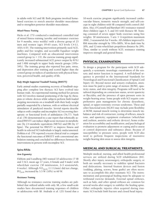 CHAPTER 5 Spinal Cord Dysfunction 67
in adults with SCI and SB. Both programs involved home-
based exercises to stretch anterior shoulder musculature
and to strengthen posterior shoulder musculature.
Mixed Fitness Training
Hicks et al. (75) conducted a randomized controlled trial
of mixed fitness training (aerobic and resistance exercises
for 9 months, twice weekly) with a diverse group of 23
men and women (ages 19–65 years, SCI levels C4-L1,
ASIA A-D). The training intervention primarily used ACE,
pulley and free weights, and accessible Equalizer weight
machines. Compared with an educational intervention
control group (n  13), the exercise training group signif-
icantly increased submaximal ACE power output by 81%)
and 1-RM strength in upper body muscle groups (19%–
34%). The training group also reported less pain, stress,
and depression after training and scored higher than the
control group on indices of satisfaction with physical func-
tion, perceived health, and quality of life.
Body Weight Supported Treadmill Training (BWSTT)
Early animal studies examining recovery of hindlimb step-
ping after complete low thoracic SCI have evolved into
human trials. An experimental training method for persons
with SCI involves manual positioning of the legs by thera-
pists or robotic devices while subjects perform limb-loaded
stepping movements on a treadmill with their body weight
partially suspended by a harness, with or without electrical
stimulation of paralyzed muscles. Several reports describe
subjects with complete and incomplete SCI recovering ther-
apeutic or functional levels of ambulation (76,77). Nash
et al. (78) demonstrated in a case report that robotically as-
sisted BWSTT can induce slight acute increases in metabolic
rate (by 2.4 metabolic equivalents [METs]) and HR (by 17
bpm). The potential for BWSTT to improve fitness and
health in selected SCI individuals is largely undocumented.
Dobkin et al. (79) reported a recent clinical trial to compare
the functional outcomes of BWSTT with conventional am-
bulation training and concluded no differences between the
interventions in persons with incomplete SCI.
Spina Biﬁda
Arm Ergometry
Ekblom and Lundberg (80) trained 10 adolescents (7 SB
and 3 SCI, mean age 17 years, 6 female and 4 male) with
wheelchair exercise (30 min/session, 2–3 sessions/wk,
6 weeks). Although V
.
O2peak (1.1 L/min) did not change,
POpeak increased by 5.5 W (10%) to 60 W.
Resistance Training
Although no resistance exercise training studies are pub-
lished that utilized adults with only SB, a few small-scale
studies have documented training responses of children
or adolescents with SB. Andrade et al. (25) found that a
10-week exercise program significantly increased cardio-
vascular fitness, isometric muscle strength, and self-con-
cept in eight children with SB compared with control chil-
dren. Also, O’Connell and Barnhart (81) resistance-trained
three children (ages 4, 5, and 16) with thoracic SB. Train-
ing consisted of seven upper body exercises using free
weights: 30 min/session, 3 sets  6-repetition maximum
(RM), 3 sessions/wk for 9 weeks. All children improved 6-
RM muscular strength by 70%–300%, 50-m dash time by
20%, and 12-min wheelchair propulsion distance by 29%.
Thus, similar to youth without SCD, resistance training
improves strength and general fitness.
PHYSICAL EXAMINATION
To design a program for the participant with SCD ade-
quately, a systematic neurologic examination of the sen-
sory and motor function is required. A well-defined se-
quence is provided in the International Standards for
Neurological and Functional Classification of Spinal Cord
Injury (6). Beyond motor and sensory evaluation, atten-
tion must be paid to joint range of motion (ROM), spas-
ticity status, and skin integrity. Programs will need to be
tailored depending on contracture status, severe spasticity
or flaccidity, and the presence of open pressure sores in
weight-bearing areas. Some people with SCI require com-
prehensive pain management for chronic dysesthetic,
spinal, or upper-extremity overuse syndromes. These and
other functional tests (82,83) may include joint flexibility
or ROM; manual muscle testing to determine muscle im-
balance and risk of contracture; testing of reflexes, muscle
tone, and spasticity; equipment evaluation (wheelchair
and cushion, assistive and orthotic devices); home evalu-
ation for accessibility and modification; and psychological
evaluation to promote adjustment or coping and to assess
or control depression and substance abuse. Because of
susceptibility to pressure sores, people with SCD also
need to perform frequent inspections of insensitive
weight-bearing skin areas to assess skin integrity.
MEDICAL AND SURGICAL TREATMENTS
Multiple medical, nursing, and allied health professional
services are utilized during SCD rehabilitation (84).
Shortly after injury, neurosurgery, orthopedic surgery, or
both are usually necessary to stabilize spinal fractures
and dislocations. Internal fixation devices and fusion
(rodding, plating, screws, bone grafts) are often neces-
sary to accomplish this after traumatic SCI. The instru-
mentation and postsurgical healing must be adequate to
withstand exercise demands. External spinal orthoses,
such as halo, and other spinal orthoses are common for
several weeks after surgery to stabilize the healing spine.
Other orthopedic injuries often acquired during trau-
matic SCI include limb fracture and closed head injury.
LWBK191-4034G-C05_58-78.qxd 06/11/2008 10:02 AM Page 67
 