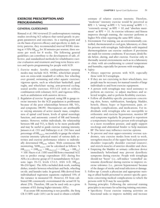 CHAPTER 5 Spinal Cord Dysfunction 71
EXERCISE PRESCRIPTION AND
PROGRAMMING
GENERAL GUIDELINES
Rimaud et al. (96) reviewed 25 cardiorespiratory training
studies involving SCI subjects that varied greatly in pro-
gram parameters and outcomes. As a starting point and
on the basis of proven efficacy and specificity to daily ac-
tivity patterns, they recommended interval WERG train-
ing at 70% HRpeak for 30 minutes per session, three ses-
sions per week for 8 weeks. The following general
guidelines can contribute to the development of safe, ef-
fective, and standardized methods for rehabilitative exer-
cise evaluation and treatment and long-term fitness serv-
ices and sports programming for people with SCD:
1. Exercise modes: Aerobic cardiopulmonary training
modes may include ACE, WERG, wheelchair propul-
sion on extra-wide treadmill or rollers; free wheeling
over ground; swimming and other aquatic exercises;
vigorous sports, such as wheelchair basketball, quad
rugby, and wheelchair racing; arm-powered cycling;
seated aerobic exercises; FES-LCE with or without
combination with voluntary ACE; and vigorous ADLs,
such as ambulation with assistive devices.
2. Regulation of exercise: In general, using HR to gauge ex-
ercise intensity for the SCD population is problematic
because of the poor relationships between HR, V
.
O2,
and symptoms (98,99). Discrepancies are attributable
to varying amounts of active muscle mass, complete-
ness of spinal cord lesion, levels of spinal neurologic
function, and autonomic control of HR and hemody-
namics. However, within individuals, the relationship
between HR and V
.
O2 is likely to be more predictable
and may be useful to guide exercise training intensity.
Janssen et al. (53) and Dallmeijer et al. (54) have used
percentage of HRreserve successfully to gauge the relative
exercise intensity (physical strain) of various daily ac-
tivities and exercise performance relative to individu-
ally determined HRpeak values. With continuous HR
monitoring, %HRreserve can be calculated as follows: %
HRreserve  (HRpeak  HRobserved) (HRpeak  HRrest)
 100. Hayes et al. (100) used HR from a maximal ACE
test to predict energy expenditure (EE) during five
ADLs in a diverse group of 13 nonambulatory SCI per-
sons (ages 35–72, levels C5-L5, ASIA A-D, HRpeak
96–216 bpm). The ADLs included desk work, washing
dishes, transfer between wheelchair and beds, wheeling
on tile, and laundry tasks. In general, HRs derived from
individualized regression equations explained 55% of
the variance in measured EE. However, EE from cali-
brated HR consistently overestimated the actual EE by
about 25%. Therefore, HR can be used only as a gross
estimate of EE during higher-intensity ADLs.
If accurate HR monitoring is not possible, the Borg
CR-11 RPE scale (101) can be used to obtain a reliable
estimate of relative exercise intensity. Therefore,
“moderate”-intensity exercise would be perceived as
RPE  3, “strong” as RPE  5, “very strong” as RPE  7,
“extremely strong” as RPE  10, and “absolute maxi-
mum” as RPE  11. As exercise tolerance and fitness
improves through training, the exerciser performs at
higher POs while reporting the same RPE values.
3. Environment: For training, use an environmentally con-
trolled, thermoneutral or cool gym, laboratory, or clinic
for persons with tetraplegia. Individuals with impaired
thermoregulation can exercise outdoors if provisions
are made for extreme conditions. If necessary, drink flu-
ids before, during, and after exercise. Exercise only in
thermally neutral environments such as in a laboratory
or clinic with air-conditioning to control temperature
and humidity, especially for persons with tetraplegia.
4. Safety:
• Always supervise persons with SCD, especially
those with SCI tetraplegia.
• If they are not exercising in their wheelchairs, two
people may be necessary for manual transfer of large
individuals to and from exercise equipment.
• A person with tetraplegia may need assistance to
perform an exercise, to adjust machines and se-
lected weights, and to perform flexibility exercises.
• Follow all disability-specific precautions concern-
ing skin, bones, stabilization, handgrip, bladder,
bowels, illness, hypo- or hypertension, pain, or-
thopedic complications, and medications. For in-
dividuals with tetraplegia who are susceptible to
orthostatic and exercise hypotension, monitor BP
and symptoms regularly. Be prepared to reposition
a symptomatic hypotensive person with tetraplegia
to a more recumbent posture, and apply support
stockings and abdominal binder to help maintain
BP. The latter may influence exercise options.
• To prevent and treat upper-extremity overuse syn-
dromes, vary exercise modes from week to week,
strengthen muscles of the upper back and posterior
shoulder (especially shoulder external rotators),
and stretch muscles of anterior shoulder and chest.
• Emptying the bladder or urinary collection device
immediately beforehand may prevent dysreflexic
symptoms during exercise. People with tetraplegia
should not “boost” (i.e., self-induce “controlled” au-
tonomic dysreflexia) during exercise to improve ex-
ercise tolerance (i.e., prevent hypotension) because
of the danger of stroke and renal infection or damage.
5. Follow-up: Consult a physician and appropriate nurs-
ing or allied health personnel to answer specific ques-
tions concerning medical complications to which the
persons with SCD may be susceptible.
6. Training principles: Following the universal training
principles is necessary for achieving training outcomes.
• Specificity: Focus exercise training activities on
functional tasks to improve mobility and increase
LWBK191-4034G-C05_58-78.qxd 06/11/2008 10:02 AM Page 71
 