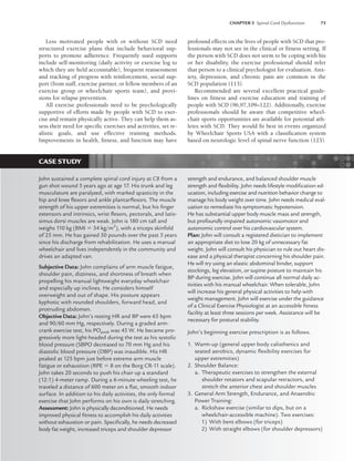 CHAPTER 5 Spinal Cord Dysfunction 75
Less motivated people with or without SCD need
structured exercise plans that include behavioral sup-
ports to promote adherence. Frequently used supports
include self-monitoring (daily activity or exercise log to
which they are held accountable), frequent reassessment
and tracking of progress with reinforcement, social sup-
port (from staff, exercise partner, or fellow members of an
exercise group or wheelchair sports team), and provi-
sions for relapse prevention.
All exercise professionals need to be psychologically
supportive of efforts made by people with SCD to exer-
cise and remain physically active. They can help them as-
sess their need for specific exercises and activities, set re-
alistic goals, and use effective training methods.
Improvements in health, fitness, and function may have
profound effects on the lives of people with SCD that pro-
fessionals may not see in the clinical or fitness setting. If
the person with SCD does not seem to be coping with his
or her disability, the exercise professional should refer
that person to a clinical psychologist for evaluation. Anx-
iety, depression, and chronic pain are common in the
SCD population (113).
Recommended are several excellent practical guide-
lines on fitness and exercise education and training of
people with SCD (96,97,109–122). Additionally, exercise
professionals should be aware that competitive wheel-
chair sports opportunities are available for potential ath-
letes with SCD. They would fit best in events organized
by Wheelchair Sports USA with a classification system
based on neurologic level of spinal nerve function (123).
CASE STUDY
John sustained a complete spinal cord injury at C8 from a
gun shot wound 5 years ago at age 17. His trunk and leg
musculature are paralyzed, with marked spasticity in the
hip and knee ﬂexors and ankle plantarﬂexors. The muscle
strength of his upper extremities is normal, but his ﬁnger
extensors and intrinsics, wrist ﬂexors, pectorals, and latis-
simus dorsi muscles are weak. John is 180 cm tall and
weighs 110 kg (BMI  34 kg/m2
), with a triceps skinfold
of 25 mm. He has gained 50 pounds over the past 5 years
since his discharge from rehabilitation. He uses a manual
wheelchair and lives independently in the community and
drives an adapted van.
Subjective Data: John complains of arm muscle fatigue,
shoulder pain, dizziness, and shortness of breath when
propelling his manual lightweight everyday wheelchair
and especially up inclines. He considers himself
overweight and out of shape. His posture appears
kyphotic with rounded shoulders, forward head, and
protruding abdomen.
Objective Data: John’s resting HR and BP were 65 bpm
and 90/60 mm Hg, respectively. During a graded arm-
crank exercise test, his POpeak was 45 W. He became pro-
gressively more light-headed during the test as his systolic
blood pressure (SBPO decreased to 70 mm Hg and his
diastolic blood pressure (DBP) was inaudible. His HR
peaked at 125 bpm just before extreme arm muscle
fatigue or exhaustion (RPE  8 on the Borg CR-11 scale).
John takes 20 seconds to push his chair up a standard
(12:1) 4-meter ramp. During a 6-minute wheeling test, he
traveled a distance of 600 meter on a ﬂat, smooth indoor
surface. In addition to his daily activities, the only formal
exercise that John performs on his own is daily stretching.
Assessment: John is physically deconditioned. He needs
improved physical ﬁtness to accomplish his daily activities
without exhaustion or pain. Speciﬁcally, he needs decreased
body fat weight, increased triceps and shoulder depressor
strength and endurance, and balanced shoulder muscle
strength and ﬂexibility. John needs lifestyle modiﬁcation ed-
ucation, including exercise and nutrition behavior change to
manage his body weight over time. John needs medical eval-
uation to remediate his symptomatic hypotension.
He has substantial upper body muscle mass and strength,
but profoundly impaired autonomic vasomotor and
autonomic control over his cardiovascular system.
Plan: John will consult a registered dietician to implement
an appropriate diet to lose 20 kg of unnecessary fat
weight. John will consult his physician to rule out heart dis-
ease and a physical therapist concerning his shoulder pain.
He will try using an elastic abdominal binder, support
stockings, leg elevation, or supine posture to maintain his
BP during exercise. John will continue all normal daily ac-
tivities with his manual wheelchair. When tolerable, John
will increase his general physical activities to help with
weight management. John will exercise under the guidance
of a Clinical Exercise Physiologist at an accessible ﬁtness
facility at least three sessions per week. Assistance will be
necessary for postural stability.
John’s beginning exercise prescription is as follows.
1. Warm-up (general upper body calisthenics and
seated aerobics, dynamic ﬂexibility exercises for
upper extremities)
2. Shoulder Balance:
a. Therapeutic exercises to strengthen the external
shoulder rotators and scapular retractors, and
stretch the anterior chest and shoulder muscles
3. General Arm Strength, Endurance, and Anaerobic
Power Training:
a. Rickshaw exercise (similar to dips, but on a
wheelchair-accessible machine). Two exercises:
1) With bent elbows (for triceps)
2) With straight elbows (for shoulder depressors)
LWBK191-4034G-C05_58-78.qxd 06/11/2008 10:02 AM Page 75
 