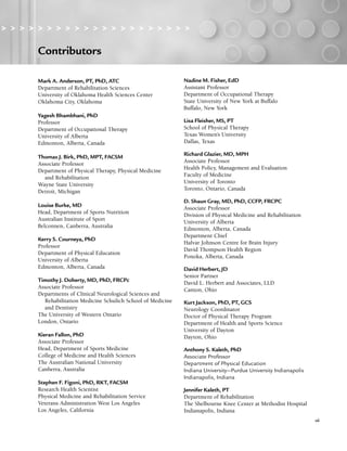Contributors
vii
Contributors
> > > > > > > > > > > > > > > > > > > > >
Mark A. Anderson, PT, PhD, ATC
Department of Rehabilitation Sciences
University of Oklahoma Health Sciences Center
Oklahoma City, Oklahoma
Yagesh Bhambhani, PhD
Professor
Department of Occupational Therapy
University of Alberta
Edmonton, Alberta, Canada
Thomas J. Birk, PhD, MPT, FACSM
Associate Professor
Department of Physical Therapy, Physical Medicine
and Rehabilitation
Wayne State University
Detroit, Michigan
Louise Burke, MD
Head, Department of Sports Nutrition
Australian Institute of Sport
Belconnen, Canberra, Australia
Kerry S. Courneya, PhD
Professor
Department of Physical Education
University of Alberta
Edmonton, Alberta, Canada
Timothy J. Doherty, MD, PhD, FRCPc
Associate Professor
Departments of Clinical Neurological Sciences and
Rehabilitation Medicine Schulich School of Medicine
and Dentistry
The University of Western Ontario
London, Ontario
Kieran Fallon, PhD
Associate Professor
Head, Department of Sports Medicine
College of Medicine and Health Sciences
The Australian National University
Canberra, Australia
Stephen F. Figoni, PhD, RKT, FACSM
Research Health Scientist
Physical Medicine and Rehabilitation Service
Veterans Administration West Los Angeles
Los Angeles, California
Nadine M. Fisher, EdD
Assistant Professor
Department of Occupational Therapy
State University of New York at Buffalo
Buffalo, New York
Lisa Fleisher, MS, PT
School of Physical Therapy
Texas Women’s University
Dallas, Texas
Richard Glazier, MD, MPH
Associate Professor
Health Policy, Management and Evaluation
Faculty of Medicine
University of Toronto
Toronto, Ontario, Canada
D. Shaun Gray, MD, PhD, CCFP, FRCPC
Associate Professor
Division of Physical Medicine and Rehabilitation
University of Alberta
Edmonton, Alberta, Canada
Department Chief
Halvar Johnson Centre for Brain Injury
David Thompson Health Region
Ponoka, Alberta, Canada
David Herbert, JD
Senior Partner
David L. Herbert and Associates, LLD
Canton, Ohio
Kurt Jackson, PhD, PT, GCS
Neurology Coordinator
Doctor of Physical Therapy Program
Department of Health and Sports Science
University of Dayton
Dayton, Ohio
Anthony S. Kaleth, PhD
Associate Professor
Department of Physical Education
Indiana University—Purdue University Indianapolis
Indianapolis, Indiana
Jennifer Kaleth, PT
Department of Rehabilitation
The Shelbourne Knee Center at Methodist Hospital
Indianapolis, Indiana
LWBK191-4034G-FM_i-xii.qxd 6/11/08 6:02 pm Page vii Aptara (PPG-Quark)
 