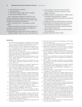 76 RESOURCES FOR CLINICAL EXERCISE PHYSIOLOGY • www.acsm.org
REFERENCES
1. Nelson MR, Rott EJ. Spina bifida. In: Grabois M, Garrison SJ, Hart
KA, et al., eds. Physical Medicine and Rehabilitation: The Complete
Approach. Malden, MA: Blackwell Science; 2000:1414–1432.
2. Cardenas DD, Burns SP
, Chan L. Rehabilitation of spinal cord in-
jury. In: Grabois M, Garrison SJ, Hart KA, et al, eds. Physical Med-
icine and Rehabilitation: The Complete Approach. Malden, MA:
Blackwell Science; 2000:1305–1324.
3. Yarkony GM, Chen D. Rehabilitation of patients with spinal cord
injuries. In: Braddom RJ, ed. Physical Medicine and Rehabilitation.
Philadelphia: W.B. Saunders; 1996:1149–1179.
4. Mallory B. Autonomic dysfunction in spinal cord disease. In: Lin
VW, ed. Spinal Cord Medicine: Principles and Practice. New York:
Demos; 2003:477–500.
5. Goshgarian HG. Anatomy and function of the spinal cord. In: Lin
VW, ed. Spinal Cord Medicine: Principles and Practice. New York:
Demos; 2003:15–34.
6. ASIA. International Standards for Neurological Classification of
SCI. Atlanta: American Spinal Injury Association; 2002.
7. ASIA. Standard neurological classification of spinal cord injury.
Atlanta: American Spinal Injury Association; 2006. (accessed
online, 2-17-08: http://www.asia-spinalinjury.org/publications/
2006_Classif_worksheet.pdf)
8. Consortium for Spinal Cord Medicine. Outcomes following trau-
matic spinal cord injury: Clinical practice guidelines for healthcare
professions. Washington, DC: Paralyzed Veterans of America; 1999.
9. Furhrer MJ. Rehabilitation and research training center in com-
munity-oriented services for persons with spinal cord injury: A
progress report. Houston, TX: The Baylor College of Medicine and
The Institute for Rehabilitation Research; 1991.
10. Whiteneck GG. Learning from recent empirical investigations. In:
Whiteneck GG, Charlifue SW, Gerhart KS, et al., eds. Aging with
Spinal Cord Injury. New York: Demos Publications; 1993.
11. Anson CA, Shepherd C. Incidence of secondary complications in
spinal cord injury. Int J Rehabil Res 1996;19:55–66.
12. Johnson RL, Gerhart KA, McCray J, et al. Secondary conditions
following spinal cord injury in a population-based sample. Spinal
Cord 1998;36:45–50.
13. Bauman WA, Spungen AM. Metabolic changes in persons after
spinal cord injury. Phys Med Rehabil Clin N Am 2000;11:109–140.
14. Washburn RA, Figoni SF
. Physical activity and chronic cardiovas-
cular disease prevention: A comprehensive literature review. Top
Spinal Cord Injury Rehabil 1998;3:16–32.
15. Davis GM. Exercise capacity of individuals with paraplegia. Med
Sci Sports Exerc 1993;25:423–432.
16. Figoni SF
. Exercise responses and quadriplegia. Med Sci Sports
Exerc 1993;25:433–441.
17. Price MJ. Thermoregulation during exercise in individuals with
spinal cord injuries. Sports Med 2006;36:863–879.
18. Hopman MTE, Nommensen E, van Asten WNJC, et al. Properties
of the venous vascular system in the lower extremities on individ-
uals with parapelgia. Paraplegia 1994;32:810–816.
19. Bauman WA. Endocrinology and metabolism after spinal cord in-
jury. In: Kirshblum S, Campagnolo DI, DeLisa JA, eds. Spinal Cord
Medicine. Philadelphia, PA: Lippincott Williams  Wilkins; 2002:
164–180.
20. Kelly LE. Spinal cord disabilities. In: Winnick JP
, ed. Adapted Phys-
ical Education and Sport. 4th ed. Champaign, IL: Human Kinetics;
2005:275–306.
21. Hart AL, Malone TR, English T. Shoulder function and rehabilita-
tion implications for the wheelchair athlete. Top Spinal Cord Injury
Rehabil 1998;3:50–65.
22. Winnick JP
, Short FX. The physical fitness of youngsters with spinal
neuromuscular conditions. Adapted Phys Activ Q 1984;1:37–51.
23. Shephard RJ. Fitness in Special Populations. Champaign, IL: Hu-
man Kinetics, 1990.
24. Winnick JP
, Short FX. The Brockport Physical Fitness Test Manual.
Champaign, IL: Human Kinetics; 1999.
25. Andrade CK, Kramer J, Garber M, et al. Changes in self-concept, car-
diovascular endurance and muscular strength of children with spina
bifida aged 8 to 13 years in response to a 10-week physical-activity
programme: A pilot study. Child Care Health Dev 1991;17:183–196.
26. Morrison SA, Melton-Rogers SL, Hooker SP
. Changes in physical
capacity and physical strain in persons with acute spinal cord in-
jury. Top Spinal Cord Injury Rehabil 1997;3:1–15.
27. Hjeltnes N, Jansen T. Physical endurance capacity, functional sta-
tus and medical complications in spinal cord injured subjects with
long-standing lesions. Paraplegia 1990;428–432.
28. Stewart MW, Melton-Rogers SL, Morrison S, et al. The measure-
ment properties of fitness measures and health status for persons
with spinal cord injuries. Arch Phys Med Rehabil 2000;81:394–400.
29. Raymond J, Davis GM, Fahey A, et al. Oxygen uptake and heart rate
responses during arm vs combined arm/electrically stimulated leg
exercise in people with paraplegia. Spinal Cord 1997;35:680–685.
30. Haisma JA, van der Woude LH, Stam HJ, Bergen MP
, Sluis TA,
Bussmann JB. Physical capacity in wheelchair-dependent persons
with a spinal cord injury: A critical review of the literature. Spinal
Cord 2006;44(11):642–652.
31. Glaser RM. Exercise and locomotion for the spinal cord injured.
Exerc Sports Sci Rev 1985;13:263–303.
b. Lateral pull-downs (pulleys)
c. Rowing (pulleys)
d. Incline press (against light machine weights)
e. Bench press (weight machine)
Day 1: Assessments: Determine 10-RM for each
exercise, and perform Wingate anaerobic power test
(maximal work performed during maximal-effort, high-
intensity arm-cranking for 30 seconds).
Day 2: Training: 2 sets  10 repetitions at 90%
10-RM
Progress according to principles of progressive resis-
tive exercise and principles of overload, progression,
speciﬁcity, regularity, and so forth.
4. Aerobic Exercise: Choose two to three acceptable ac-
cessible available modes (e.g., arm-crank ergometry):
a. Find workload (20–30 W) that elicits RPE 
4/11 for at least 5 minutes or until arm muscle
fatigue or dizziness.
b. Perform at least two assessments on different days
to establish training baselines. Example:
1) Maximal work performed during 6-minute period
2) ACE ﬁeld test
c. Progress over time to 30–60 minutes per workout.
d. Vary direction of cranking (forward versus backward).
e. Vary intensities and durations of workouts (i.e.,
shorter durations with higher intensity [intervals]
versus long, slow distance).
f. Watch videos or ﬁnd partner to combat boredom
of arm ergometry.
g. Repeat assessments every 2 weeks.
LWBK191-4034G-C05_58-78.qxd 06/11/2008 10:02 AM Page 76
 