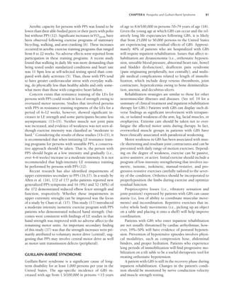 CHAPTER 6 Postpolio and Guillain-Barré Syndrome 81
Aerobic capacity for persons with PPS was found to be
lower than their able-bodied peers or their peers with polio
but without PPS (12). Significant increases inV̇O2peak have
been observed following exercise programs of stationary
bicycling, walking, and arm cranking (6). These increases
occurred in aerobic exercise training programs that ranged
from 8 to 22 weeks. No adverse effects were reported from
participation in these training programs. A recent study
found that walking in daily life was more demanding than
being tested under standarized conditions and heart rate
was 11 bpm less at self-selected testing speed than com-
pared with daily activities (5). Thus, those with PPS tend
to have greater cardiovascular stress with everyday walk-
ing, do physically less than healthy adults and only some-
what more than those with congestive heart failure.
Concern exists that resistance training of the LEs for
persons with PPS could result in loss of strength owing to
overtaxed motor neurons. Studies that involved persons
with PPS in resistance training regimens of the LEs for a
period of 6–12 weeks, however, showed significant in-
creases in LE strength and some participants became less
asymptomatic (13–15). Neither muscle nor joint pain
was increased, and evidence of weakness was not seen al-
though exercise intensity was classified as “moderate to
hard.” Considering the results of these studies (13–15), it
is recommended that when initiating LE resistance train-
ing programs for persons with unstable PPS, a conserva-
tive approach should be taken. That is, the person with
PPS should begin at a low intensity and gradually (i.e.,
over 4–6 weeks) increase to a moderate intensity. It is not
recommended that high-intensity LE resistance training
be performed by persons with PPS (12).
Recent research has also identified impairments of
upper extremities secondary to PPS (16,17). In a study by
Allen et al. (16), 172 of 177 polio patients reported new
generalized PPS symptoms and 16 (9%) and 52 (30%) of
the 172 demonstrated reduced elbow fexor strength and
function, respectively. Whether these impairments in
upper extremity strenght can be improved was the focus
of a study by Chan et al. (17). This study (17) introduced
a moderate intensity isometric exercise program with PPS
patients who demonstrated reduced hand strength. Out-
comes were consistent with findings of LE studies in that
hand strength was improved with no adverse affect to the
remaining motor units. An important secondary finding
of this study (17) was that the strength increases were pri-
marily attributed to voluntary motor drive (central), sug-
gesting that PPS may involve central motor drive as well
as motor unit transmission defects (peripheral).
GUILLAIN-BARRÉ SYNDROME
Guillain-Barré syndrome is a significant cause of long-
term disability for at least 1,000 persons per year in the
United States. The age-specific incidence of GBS in-
creased with age from 1.5/100,000 in persons 15 years
of age to 8.6/100,000 in persons 70–79 years of age (18).
Given the young age at which GBS can occur and the rel-
atively long life expectancies following GBS, it is likely
that from 25,000 to 50,000 persons in the United States
are experiencing some residual effects of GBS. Approxi-
mately 40% of patients who are hospitalized with GBS
will require inpatient rehabilitation. Issues that affect re-
habilitation are dysautonomia (i.e., orthostatic hypoten-
sion, unstable blood pressure, abnormal heart rate, bowel
and bladder dysfunction), deafferent pain syndrome
(pain originating peripherally, not centrally), and multi-
ple medical complications related to length of immobi-
lization, which include deep venous thrombosis, joint
contracture, hypercalcemia owing to bone demineraliza-
tion, anemia, and decubitus ulcers.
Rehabilitation strategies are similar to those for other
neuromuscular illnesses and diseases. (See ref. 19 for a
summary of clinical treatment and inpatient rehabilitation
therapy for GBS.) Patients with GBS can display such di-
verse findings as significant involvement with tetrapare-
sis, or isolated weakness of the arm, leg, facial muscles, or
oropharynx. Extreme care should be taken not to over-
fatigue the affected motor units during therapy. In fact,
overworked muscle groups in patients with GBS have
been clinically associated with paradoxical weakening.
Motor weakness in GBS has been associated with mus-
cle shortening and resultant joint contractures and can be
prevented with daily range-of-motion exercises. Depend-
ing on the degree of weakness, exercise can be passive,
active-assistive, or active. Initial exercise should include a
program of low-intensity strengthening that involves iso-
metric, isotonic, isokinetic, manual-resistive, and pro-
gressive-resistive exercises carefully tailored to the sever-
ity of the condition. Orthotics should be incorporated to
properlyposition the limbs during exercise and optimize
residual function.
Proprioceptive losses (i.e., vibratory sensation and
joint position) expressed by patients with GBS can cause
ataxia (i.e, loss of ability to coordinate muscular move-
ments) and incoordination. Repetitive exercises that in-
volve whole body movements (i.e., picking up an object
on a table and placing it onto a shelf) will help improve
coordination.
Patients with GBS who enter inpatient rehabilitation
are not usually threatened by cardiac arrhythmias; how-
ever, 19%–50% will have evidence of postural hypoten-
sion. Prevention of hypotensive episodes involves physi-
cal modalities, such as compression hose, abdominal
binders, and proper hydration. Patients who experience
long periods of immobilization will find progressive mo-
bilization on a tilt table to be a useful therapeutic tool for
treating orthostatic hypotension.
A patient with GBS is still in the recovery phase during
inpatient rehabilitation. Changes in the patient’s condi-
tion should be monitored by nerve conduction velocity
and muscle strength testing.
LWBK191-4034G-C06_79-90.qxd 06/11/2008 10:02 AM Page 81
 