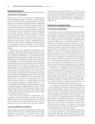 82 RESOURCES FOR CLINICAL EXERCISE PHYSIOLOGY • www.acsm.org
PHARMACOLOGY
POSTPOLIO SYNDROME
Medications, such as nonsteroidal anti-inflammatory
drugs (NSAIDs) and muscle relaxants, are prescribed for
persons with PPS to reduce symptoms and do not usually
restrict acute or chronic exercise performance. Medications
prescribed for reduction of pain and fatigue include tri-
cyclic antidepressants and serotonin blockers. These med-
ications are not only used to reduce pain but to facilitate
anxiety reduction, thus enhancing overall relaxation and
restful sleep. Selective serotonin reuptake inhibitors
(serotonin blockers) have little overall effect on exercise
performance, but tricyclic antidepressants have been
shown to increase heart rate and decrease blood pressure
during rest and exercise. Tricyclic antidepressants can
cause ECG abnormalities, resulting in either false-positive
or false-negative exercise test results, T-wave changes,
and dysrhythmias, particularly in persons with a cardiac
history.
Medications such as prednisone, amantadine, pyri-
dostigmine, and bromocriptine mesylate have also been
used to diminish fatigue and weakness and enhance phys-
ical performance. Prednisone, a corticosteroid, has not
significantly increased muscle strength in PPS, and aman-
tadine has not significantly decreased muscle fatigue (20).
Pyridostigmine, an anticholinesterase inhibitor that pro-
longs the effectiveness of acetycholine on neuromuscular
signal tranmission, has been investigated and showed
muscle fatigue was not significantly diminished in those
with PPS (21,22). However, there may be a limited but
beneficial effect on walking distance (22). That is, quadri-
ceps strength, walking duration and maximum voluntary
activation improved significantly after a dose of 60 mg of
pyridostigmine, four times/day for 14 weeks. However the
benefits were only found in normal-sized motor units
with transmission defects (i.e., subjects who did not show
“new weakness” symptoms). In those subjects (n  23)
who did display PPS symptoms (confirmed motor unit ab-
normalities/changes), pyridostigmine showed no benefit
to physical performance. Bromocriptine mesylate, a post-
synaptic dopamine receptor agonist, did not show effects
on diminishing fatigue, but was found to enhance atten-
tion, cognition, and memory (5).
These four drugs (prednisone, amantadine, pyri-
dostigmine, and bromocriptine mesylate) should not
negatively affect exercise performance. However, chronic
use of prednisone can weaken muscle tissue and cause
deposition of fat in the muscle cells, and lead to edema.
GUILLAIN-BARRÉ SYNDROME
Topical analgesics and/or nonsteroidal anti-inflammatory
drugs has not been shown to afford sufficient pain relief.
During the critical phase (i.e., intensive care) of GBS,
gabapentin (seizure medication) and carbamazepine
(anticonvulsant and mood stabilizer) are used for acute
treatment of pain and along with tramadol and mexiletine
may assist in the long-term management of neuropathic
pain. Side effects for gabapentin and carbamazepine in-
clude dizziness, drowsiness, and motor coordination im-
pairment (23).
PHYSICAL EXAMINATION
POSTPOLIO SYNDROME
An initial physical exam should include medical history
of the person with PPS and a description of both central
and peripheral complaints and symptoms, particularly
new and/or increased overall fatigue and specific mus-
cle(s) weakness or pain. It is important to understand ini-
tial polio problems and to determine whether the new
and/or increased fatigue, weakness, and pain are associ-
ated with areas of the body affected by the initial polio.
Symptoms should be analyzed with reference to type, in-
tensity, duration, and frequency of all physical activities
(leisure or recreational), including occupational tasks.
Daily body postures and positions should also be ana-
lyzed, with specific attention to spinal, pelvic, knee, and
ankle areas, to determine any abnormal joint mechanics.
Since atrophy will likely be presented as an end stage of
new neuromuscular deterioration, girth measurements
with a tape measure are suggested to determine the ex-
tent of tissue lose. Ideally, sequential or at least a baseline
girth measurement of a limb can be used for comparison.
The amount of rehabilitation after the initial polio
onset and whether assistive devices were used or are still
being used for balance and ambulation is important in-
formation to more accurately determine the extent of
muscle fatigue and weakness. Also, the length of the
functional stability period (see Epidemiology and Patho-
physiology section), the highest level of physical func-
tion achieved during the stability period, and any psy-
chosocial exacerbating factors are important to note.
An extensive neuromuscular exam should begin with
a structural/postural evaluation to determine any adverse
structural relationships caused by increased fatigue and
weakness. The exam should also evaluate muscle size to
indicate atrophy in symptomatic areas and test for light
touch, sharp/dull touch, vibration, and temperature. Sen-
sory testing of the symptomatic regions will facilitate
determination of possible peripheral nerve dysfunction.
Reflex testing should also be included in order to differ-
entiate the extent of lower motor neuron involvement,
since decreased responses are indicative of increased
flaccidity. However, a hyperactive reflex suggests muscle
spasm associated with early poliomyelitis.
The motor portion of the exam should include obser-
vation of gait and balance testing, including both static
and dynamic challenges. Rapid or alternate movement of
symptomatic and asymptomatic limbs should be tested
LWBK191-4034G-C06_79-90.qxd 06/11/2008 10:02 AM Page 82
 