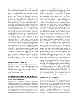 CHAPTER 6 Postpolio and Guillain-Barré Syndrome 83
for coordination and timing with the evaluator looking
for tremors and/or unsteady movements and visual signs.
A goniometer is suggested to assess range of motion
(ROM) for all symptomatic limbs and joints, including
both active range of motion (AROM) and passive range of
motion (PROM). Strength can be measured subjectively
by manual muscle testing (MMT) to detect gross motor
weakness (24). MMT is isometric exercise with the sub-
ject required to exert fully to generate sufficient opposing
force and activation of muscle fibers to maintain no
movement. Isometric exercise more recently has been
more widely used for assessing muscle strength in PPS
since differentiation of new, weak joint angles are more
accurately determined (25). MMT has five grades corre-
sponding from 0, with no contraction, to 5, which is nor-
mal strength. MMT should not be used to differentiate
nonfunctional contractions, since this musculature has
most likely lost a critical number of motor neurons and
will not be involved in exercise programs. The MMT
should include either several repetitions and/or single
repetitions held for a longer period of time because
single-effort maximal contraction will not typically show
any strength loss, but repetitive contractions will show ad-
ditional weakness. Consequently, MMT should involve at
least 3, and up to 10, repetitions of near-maximal effort at
midrange for the symptomatic musculature. Residual
fatigue of the tested muscles should be checked within
30 minutes of the initial test and up to 48 hours posttest.
This subjective question assessment provides clinical
data relevant to the assessment of PPS for the sympto-
matic musculature. These physical portions of the exam
for symptomatic areas should be performed after the less
fatiguing portions of the overall exam to avoid possible
confounding effects of exertion.
GUILLAIN-BARRÉ SYNDROME
During inpatient rehabilitation, GBS patients can have a
relapse of the disease (10%), so close supervision dur-
ing inpatient rehabilitation is warranted. Detailed daily
physical exams should occur involving motor (i.e.,
strength), sensory, and autonomic tests to identify re-
lapses and/or complications.
MEDICAL AND SURGICAL TREATMENTS
POSTPOLIO SYNDROME
Medications, as described under Pharmacology. have not
been shown to significantly reduce fatigue or weakness as-
sociated with PPS; therefore, management of PPS is based
largely on treating symptoms. Soft tissue, joint pain, and
fatigue have been treated with various local medications
and systemic medications such as selective serotonin re-
uptake inhibitors and tricyclic antidepressants. Success of
these medications to modify pain and fatigue has varied.
Intravenous immunoglobulin (IvIg) has recently been
studied as a method to reduce inflammation in the spinal
cord, in a pilot study of 20 people with PPS (26). Tumor
necrosis factor- (TNF-) was increased in the cerebral
spinal fluid of the subjects with PPS. TNF- is a potent
pro-inflammatory cytokine. The level of TNF- is influ-
enced by the inflammation. TNF- was significantly re-
duced as was pain after the 3 months of treatment, but
whether IvIg was directly responsible for the TNF- re-
duction was difficult to ascertain due to differing baseline
values. Two other key outcomes, muscle strength and fa-
tigue, were not changed. It could be argued that since
muscle strength didn’t further diminish during the study
that there was a therapeutic effect from the IvIg especially
on weight-bearing musculature. But, these results al-
though provocative, can’t be termed conclusive second-
ary to the small number of subjects in this pilot study.
Orthotic devices have been successfully used to de-
crease abnormal, excessive force and motion on LE
joints. Certain neuromuscular and orthopedic deficien-
cies, such as dorsiflexor muscle weakness (i.e., drop-
foot), genu valgum (i.e., knock-knee), and genu recurva-
tum (i.e., hyper-extended knee) impose movements that
overstress both noncontractile and contractile tissue. For
example, ankle-foot orthoses (AFOs) have been fitted to
reduce drop-foot and avoid loss of balance and inefficient
walking. Gait can be improved with simple heel lifts or
shoe inserts, which decrease the amount of dorsiflexion.
Knee orthoses, knee-ankle-foot orthoses (KAFOs), and
bracing can facilitate balanced compressive forces on the
tibia while walking with genu valgum and recurvatum
conditions. Abnormal chronic forces on the knee second-
ary to chronic drop-foot can result in overstretched con-
nective tissue and cartilage shearing. These abnormal
changes result in decreased mobility and increased joint-
related pain. A KAFO can also spare the other leg from
becoming prematurely fatigued and overworked. Ortho-
sis should be made of carbon fiber which are lightweight.
The lightweight carbon fiber orthoses should increase
walking ability (27). There are also lightweight nylon
knee braces can be a benefit and less conspicuous. Or-
thotic devices use and compliance for persons with PPS
need a strong rationale due to early unpleasant memories
associated with braces during the acute polio stage.
GUILLAIN-BARRÉ SYNDROME
In terms of the progression of GBS, only plasma exchange
therapy (i.e., plasmapheresis) and intravenous immune
serum globulin (IVIG) has proven effective. Oral corti-
costeroids (e.g., methylprednisolone) alone do not pro-
duce significant benefit or harm (23). Side effects caused
by plasma exchange therapy include vagus nerve syn-
drome (low or high blood pressure) and impaired hemo-
stasis (i.e., hypocoaguable state). With IVIG, incidence of
generalized reactions occur during and/or immediately
LWBK191-4034G-C06_79-90.qxd 06/11/2008 10:02 AM Page 83
 
