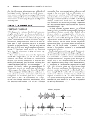 84 RESOURCES FOR CLINICAL EXERCISE PHYSIOLOGY • www.acsm.org
after (30–60 minutes) administration are mild and self
limiting and include: 1) pyrogenic reaction; 2) minor sys-
temic reactions such as headache, myalgia, chills, nausea
and/or vomiting; and 3) vasomotor and cardiovascular
manifestations are marked by changes in blood pressure
and tachycardia.
DIAGNOSTIC TECHNIQUES
POSTPOLIO SYNDROME
PPS is diagnosed by exclusion of multiple sclerosis, amy-
otrophic lateral sclerosis, myasthenia gravis, chronic in-
fection, hypothyroidism, collagen disorders, neuropathies,
and depression. Exclusion or differential diagnosis of
painful conditions such as bursitis, tendinitis, myalgias,
osteoarthritis, and poliomyositis must also be made be-
cause many of these conditions can occur at the same
age as late symptoms of polio. Therefore, aging and its
effects on the body must also be ruled out when diag-
nosing PPS. Significant muscle atrophy is a discerning
factor since it is not common in aging and is most sug-
gestive of PPS (1).
There are no laboratory procedures that significantly
identify PPS, but procedures can rule out other medical
conditions. Viral assays can identify the continuance of
the polio virus and have been positive in more than 50%
of individuals with PPS, but whether the long-term exis-
tence of the virus is linked to a progressive onset of PPS is
not clear (28). Further evidence has suggested that if the
virus remains active, it may not affect the cerebral cortex,
and this suggests that fatigue is not of central origin (29).
Electromyography (EMG) and nerve conduction ve-
locity (NVC) assessments have been used to rule out
neuropathies and myasthenia gravis and to identify dif-
ferent phases of PPS. EMGs can identify late changes,
such as fasciculations, fibrillations, and increased motor
unit amplitude and duration (Fig. 6.2) (1). Although
nonspecific, these motor unit alterations indicate overall
damage to the motor unit. EMG has differentiated new
and more severe pathology in PPS and subsequent com-
pensation of the motor unit (30). Even surface EMG has
shown good correlation with invasive EMG in identifying
enlarged, overburdened motor units (23). While EMG
may differentiate new motor unit pathology, it appears to
be a poor predictor of muscle strength loss and impaired
muscule endurance (31).
Maximal voluntary activation, another type of EMG
being used more recently, has been assessed by the twitch
interpolation technique, which is to have the limb (often
the arm) attached to a myograph at the wrist, and per-
forming three maximal isometric voluntary contractions
of 2–3 secs. duration (32). During each maximal effort, a
supramaximal electrical stimulus is delivered through
surface electrodes over the muscle which is the primary
mover of the joint, such as the biceps brachii of the
elbow, and the distal tendon. Increments of torque
evoked by the stimuli are measured by an amplifier and
computerized software.
Biochemical markers showing muscle function de-
cline have gained some attention in diagnosing PPS. Lev-
els of somatomedin C (IGF-1) and serum creatine kinase
have been utilized to determine muscle force and muscle
strength and endurance, respectively (33) Although de-
creased levels of IGF-1 may be consistent with a central
deficit which could reduce muscle force in PPS, two stud-
ies have found no correlation between muscle force and
IGF-1 (33). Creative kinase was related to declining
elbow flexor muscle endurance after 45 minutes of sub-
maximal exercise, and positively correlated with elbow
flexor strength (33). Yet neither IGF-1 or creatine kinase
markers were related to current symptoms, which were
negative. Increase use of IGF-1 and serum creatine kinase
with greater numbers of people with PPS, appears war-
ranted before either marker can be used as an adjunct in
the workup of diagnosing PPS.
A
B
Rest Voluntary contraction
FIGURE 6.2. EMG responses of: A, normal muscle ﬁber; B, motor neuron disease (PPS) muscle
ﬁber with chronic denervation.
LWBK191-4034G-C06_79-90.qxd 06/11/2008 10:02 AM Page 84
 