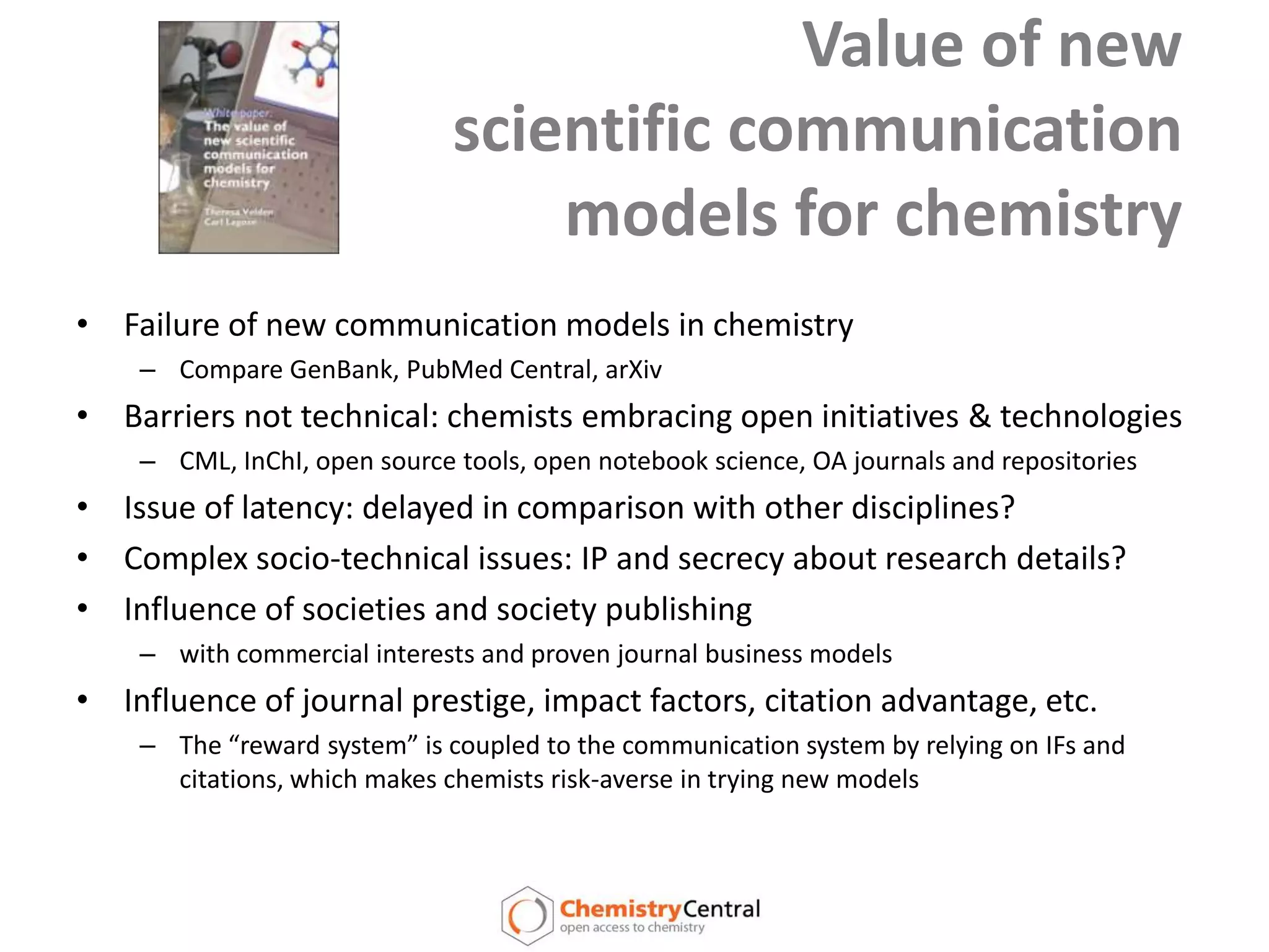 Value of new scientific communication models for chemistryFailure of new communication models in chemistryCompare GenBank, PubMed Central, arXivBarriers not technical: chemists embracing open initiatives & technologiesCML, InChI, open source tools, open notebook science, OA journals and repositoriesIssue of latency: delayed in comparison with other disciplines?Complex socio-technical issues: IP and secrecy about research details?Influence of societies and society publishing with commercial interests and proven journal business modelsInfluence of journal prestige, impact factors, citation advantage, etc.The “reward system” is coupled to the communication system by relying on IFs and citations, which makes chemists risk-averse in trying new models