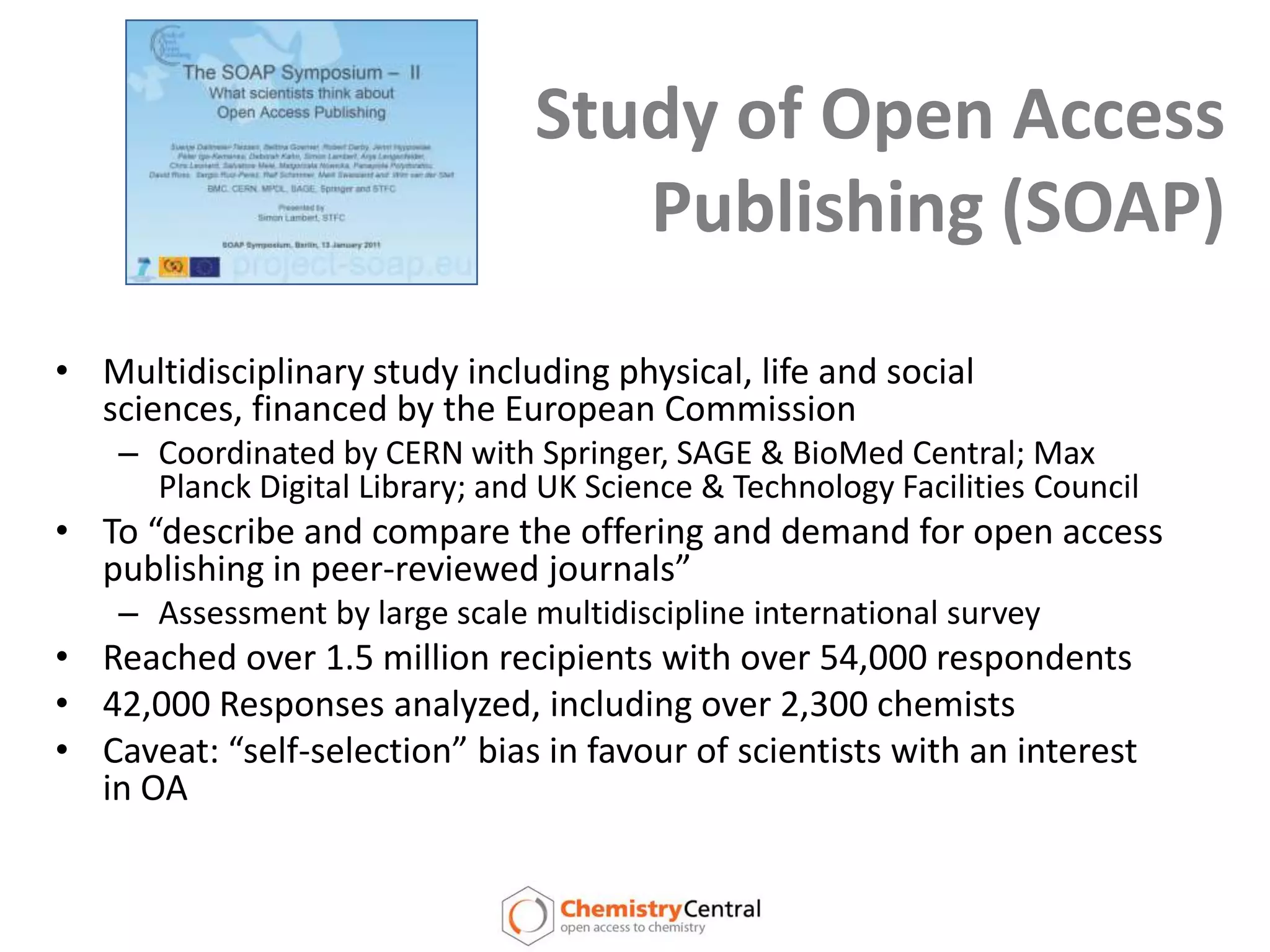 Study of Open Access Publishing (SOAP)Multidisciplinary study including physical, life and social sciences, financed by the European CommissionCoordinated by CERN with Springer, SAGE & BioMed Central; Max Planck Digital Library; and UK Science & Technology Facilities CouncilTo “describe and compare the offering and demand for open access publishing in peer-reviewed journals”Assessment by large scale multidiscipline international surveyReached over 1.5 million recipients with over 54,000 respondents42,000 Responses analyzed, including over 2,300 chemistsCaveat: “self-selection” bias in favour of scientists with an interest in OA