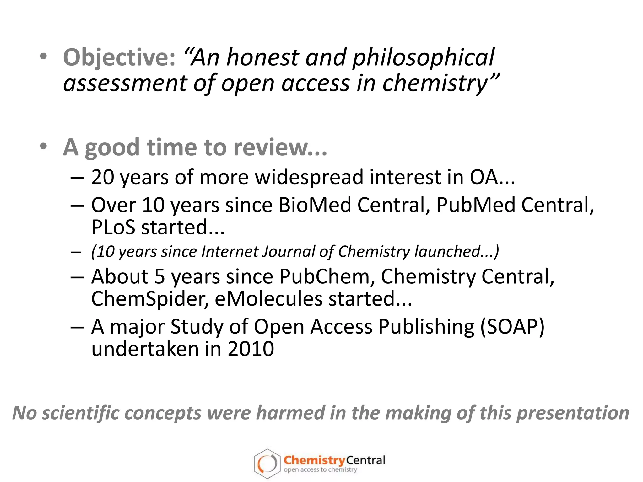 Objective:“An honest and philosophical assessment of open access in chemistry”A good time to review...20 years of more widespread interest in OA...Over 10 years since BioMed Central, PubMed Central, PLoS started...(10 years since Internet Journal of Chemistry launched...)About 5 years since PubChem, Chemistry Central, ChemSpider, eMolecules started...A major Study of Open Access Publishing (SOAP) undertaken in 2010 No scientific concepts were harmed in the making of this presentation