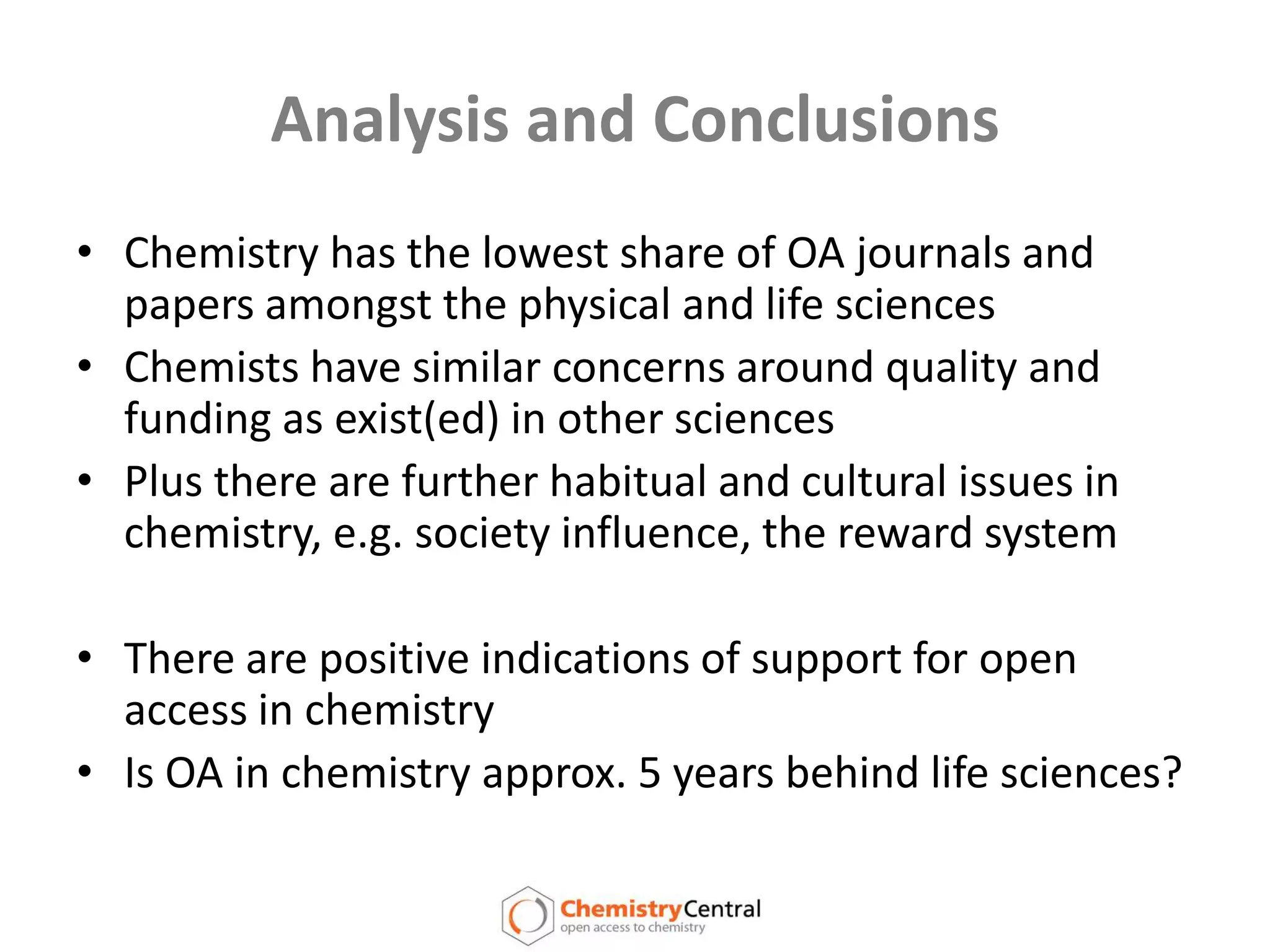 Analysis and ConclusionsChemistry has the lowest share of OA journals and papers amongst the physical and life sciencesChemists have similar concerns around quality and funding as exist(ed) in other sciencesPlus there are further habitual and cultural issues in chemistry, e.g. society influence, the reward systemThere are positive indications of support for open access in chemistryIs OA in chemistry approx. 5 years behind life sciences?