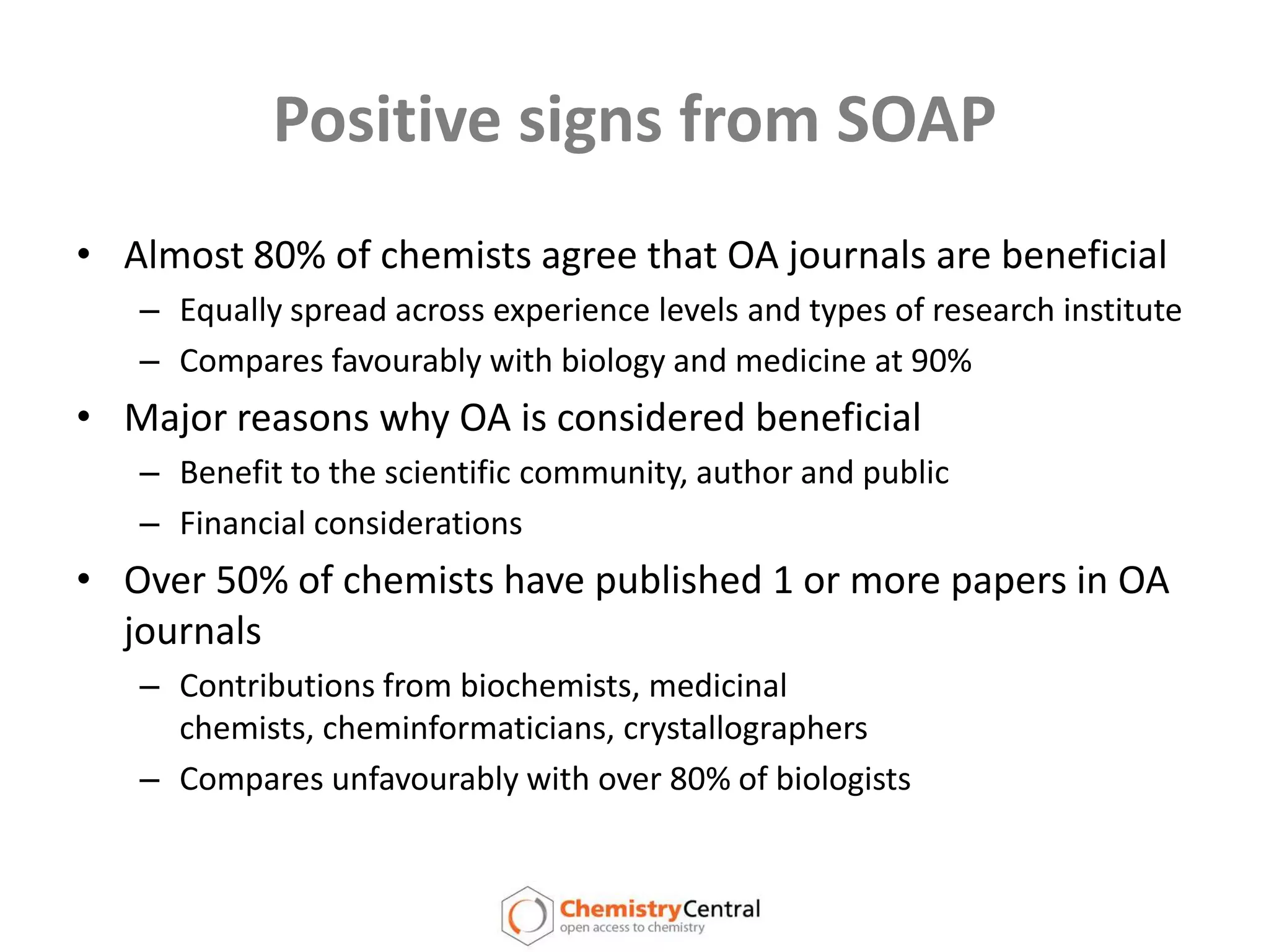 Positive signs from SOAPAlmost 80% of chemists agree that OA journals are beneficial Equally spread across experience levels and types of research instituteCompares favourably with biology and medicine at 90%Major reasons why OA is considered beneficialBenefit to the scientific community, author and publicFinancial considerationsOver 50% of chemists have published 1 or more papers in OA journalsContributions from biochemists, medicinal chemists, cheminformaticians, crystallographersCompares unfavourably with over 80% of biologists