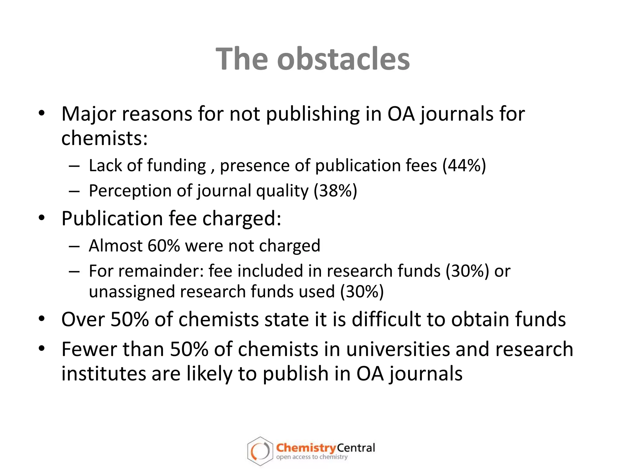 The obstaclesMajor reasons for not publishing in OA journals for chemists:Lack of funding , presence of publication fees (44%)Perception of journal quality (38%)Publication fee charged:Almost 60% were not chargedFor remainder: fee included in research funds (30%) or unassigned research funds used (30%)Over 50% of chemists state it is difficult to obtain fundsFewer than 50% of chemists in universities and research institutes are likely to publish in OA journals