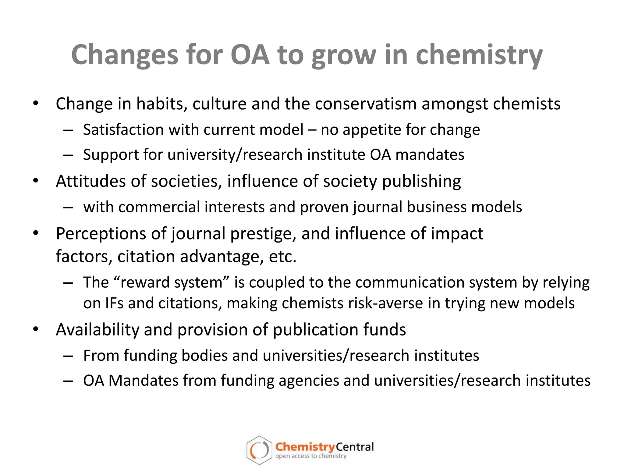Changes for OA to grow in chemistryChange in habits, culture and the conservatism amongst chemistsSatisfaction with current model – no appetite for changeSupport for university/research institute OA mandatesAttitudes of societies, influence of society publishing with commercial interests and proven journal business modelsPerceptions of journal prestige, and influence of impact factors, citation advantage, etc.The “reward system” is coupled to the communication system by relying on IFs and citations, making chemists risk-averse in trying new modelsAvailability and provision of publication fundsFrom funding bodies and universities/research institutes OA Mandates from funding agencies and universities/research institutes