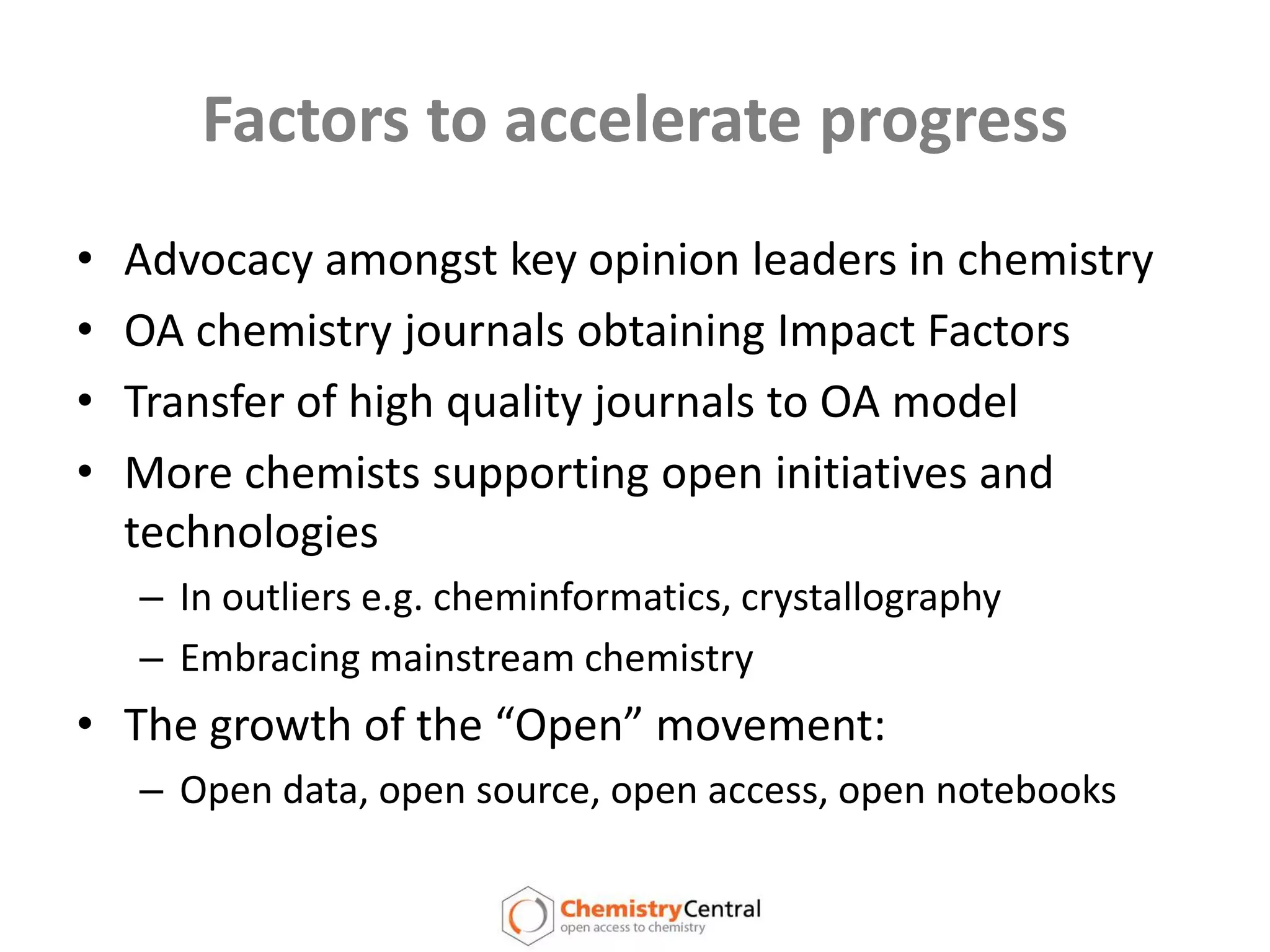 Factors to accelerate progressAdvocacy amongst key opinion leaders in chemistryOA chemistry journals obtaining Impact FactorsTransfer of high quality journals to OA modelMore chemists supporting open initiatives and technologiesIn outliers e.g. cheminformatics, crystallographyEmbracing mainstream chemistryThe growth of the “Open” movement: Open data, open source, open access, open notebooks