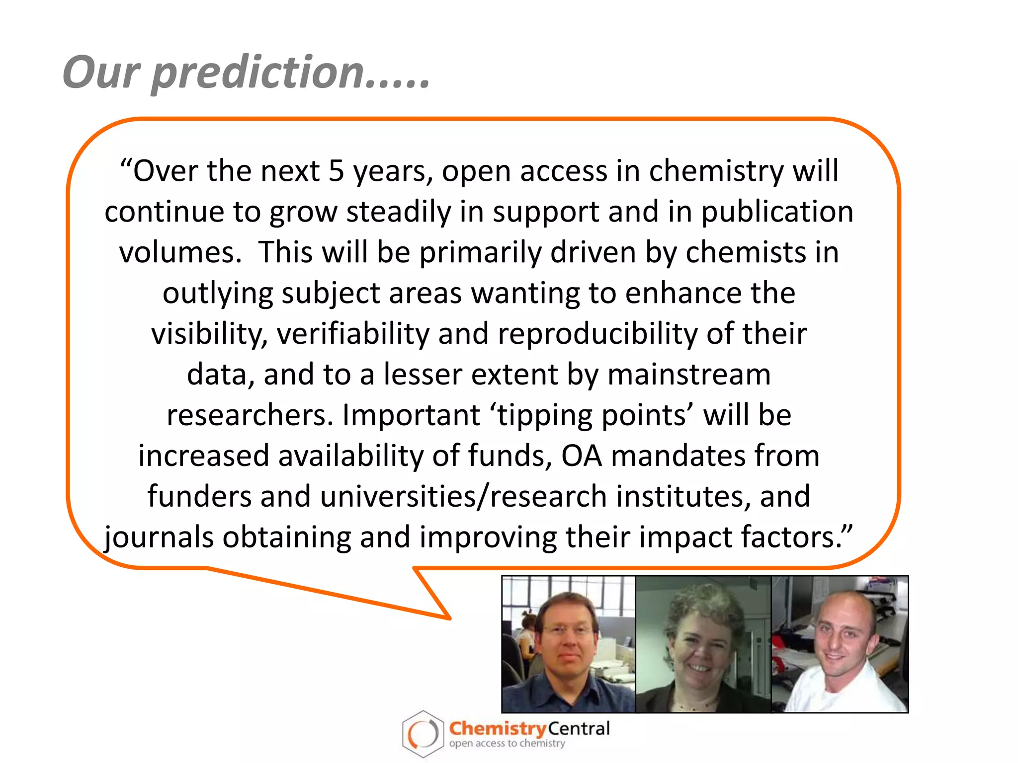 Our prediction.....“Over the next 5 years, open access in chemistry will continue to grow steadily in support and in publication volumes.  This will be primarily driven by chemists in outlying subject areas wanting to enhance the visibility, verifiability and reproducibility of their data, and to a lesser extent by mainstream researchers. Important ‘tipping points’ will be increased availability of funds, OA mandates from funders and universities/research institutes, and journals obtaining and improving their impact factors.”