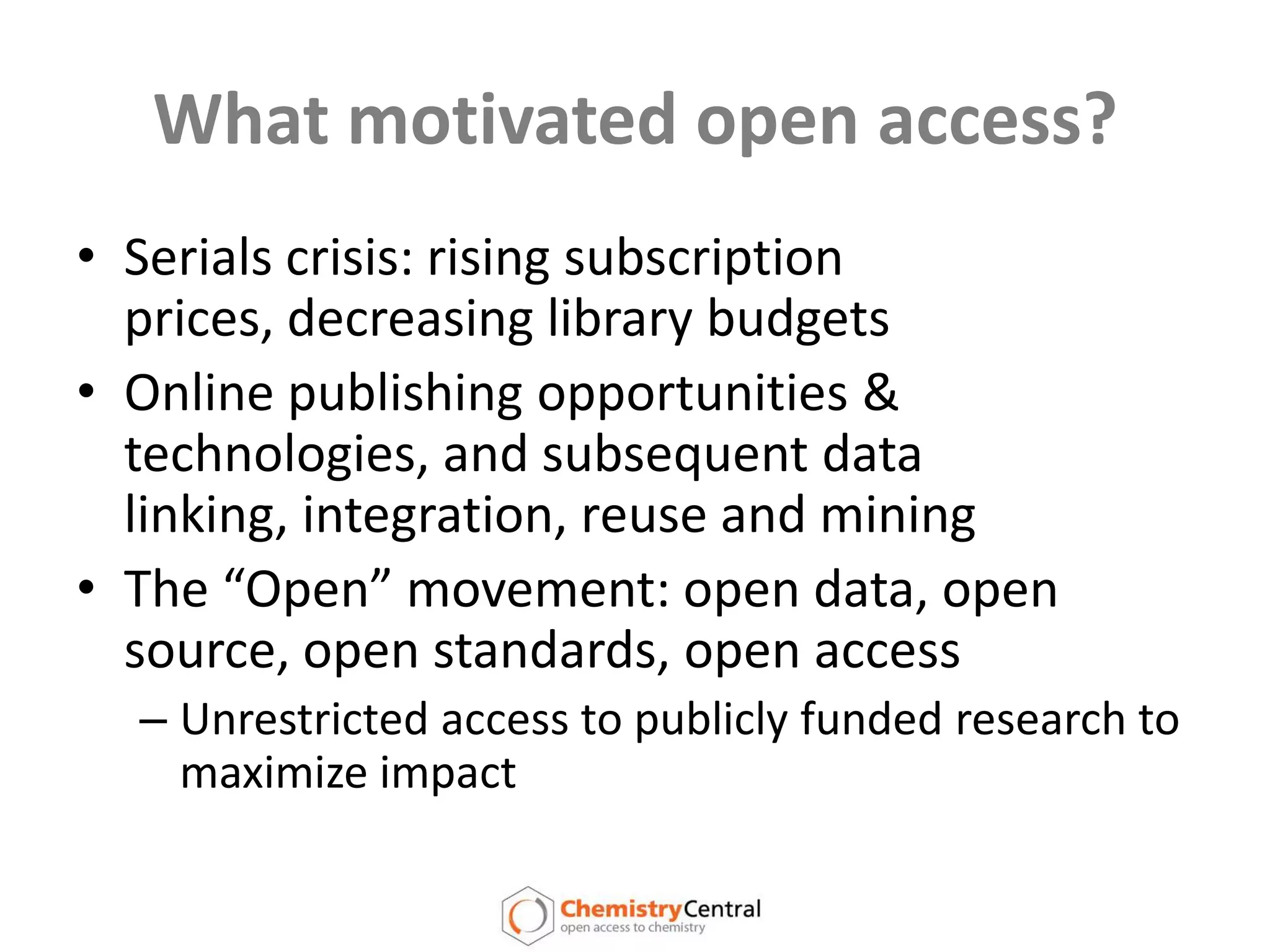 A means to bypass peer reviewWhat motivated open access?Serials crisis: rising subscription prices, decreasing library budgetsOnline publishing opportunities & technologies, and subsequent data linking, integration, reuse and miningThe “Open” movement: open data, open source, open standards, open accessUnrestricted access to publicly funded research to maximize impact