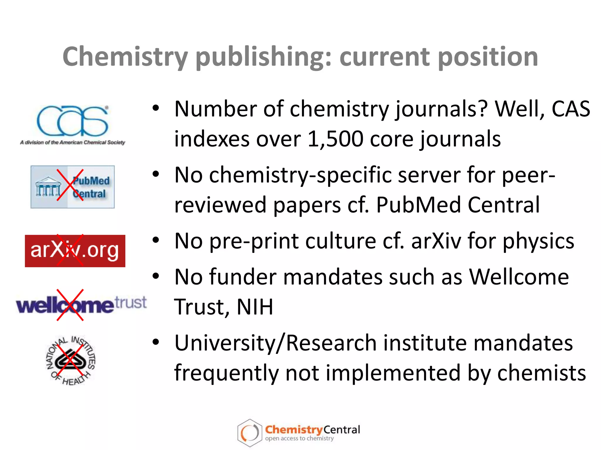 Chemistry publishing: current positionNumber of chemistry journals? Well, CAS indexes over 1,500 core journalsNo chemistry-specific server for peer-reviewed papers cf. PubMed CentralNo pre-print culture cf. arXiv for physicsNo funder mandates such as Wellcome Trust, NIHUniversity/Research institute mandates frequently not implemented by chemists