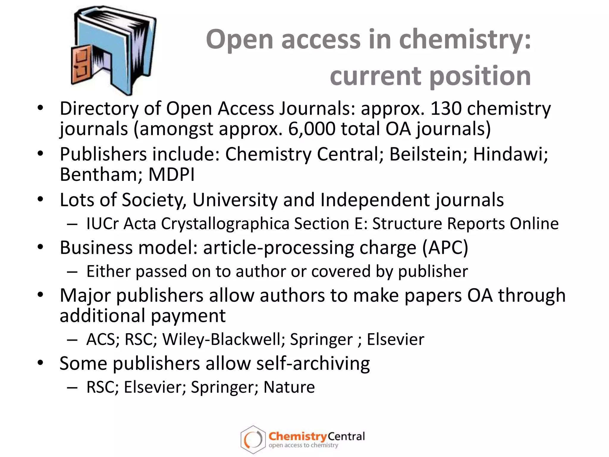 Open access in chemistry: current positionDirectory of Open Access Journals: approx. 130 chemistry journals (amongst approx. 6,000 total OA journals)Publishers include: Chemistry Central; Beilstein; Hindawi; Bentham; MDPILots of Society, University and Independent journalsIUCr Acta Crystallographica Section E: Structure Reports OnlineBusiness model: article-processing charge (APC)Either passed on to author or covered by publisherMajor publishers allow authors to make papers OA through additional paymentACS; RSC; Wiley-Blackwell; Springer ; Elsevier Some publishers allow self-archivingRSC; Elsevier; Springer; Nature