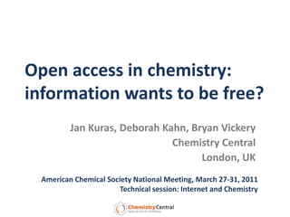 Open access in chemistry:information wants to be free? Jan Kuras, Deborah Kahn, Bryan Vickery Chemistry Central London, UK American Chemical Society National Meeting, March 27-31, 2011 Technical session: Internet and Chemistry 