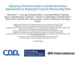 Applying Cheminformatics and Bioinformatics
Approaches to Neglected Tropical Disease Big Data
Sean Ekins1,2*ǂ, Jair Lage de Siqueira-Neto3ǂ, Laura-Isobel McCall3, Malabika
Sarker4, Maneesh Yadav4, Elizabeth L. Ponder5, E. Adam Kallel1 $, Danielle Kellar6,§,
Steven Chen7, Michelle Arkin7, Barry A. Bunin1, James H. McKerrow3 and Carolyn
Talcott4.
1 Collaborative Drug Discovery, 1633 Bayshore Highway, Suite 342, Burlingame, CA 94010, USA.
2 Collaborations in Chemistry, 5616 Hilltop Needmore Road, Fuquay-Varina, NC 27526, USA.
3 Skaggs School of Pharmacy and Pharmaceutical Sciences, University of California San Diego, San Diego, CA 92093, USA.
4 SRI International, 333 Ravenswood Avenue, Menlo Park, CA 94025, USA.
5 ChEM-H, Shriram Center, 443 Via Ortega, Room 279, MC 5082, Stanford, CA 94305-4125, USA.
6 Department of Pathology, University of California San Francisco, San Francisco, CA 94158, USA.
7 Small Molecule Discovery Center and Department of Pharmaceutical Chemistry, University of California San Francisco, San
Francisco, CA 94158, USA.
$ Retrophin Inc. 12255 El Camino Real, Suite 250 San Diego, CA 92130, USA.
§ Present address: Five Prime Therapeutics, San Francisco, CA, USA.
ǂ contributed equally
 