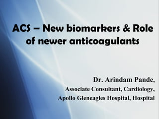 ACS – New biomarkers & Role
of newer anticoagulants
Dr. Arindam Pande,
Associate Consultant, Cardiology,
Apollo Gleneagles Hospital, Hospital
 