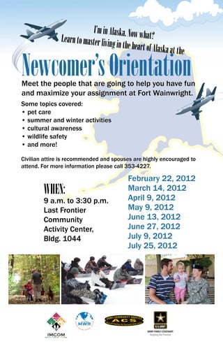 I’m in Alaska. Now w
               Learn to master livin              hat?
                                     g in the heart of Alas
                                                            ka at the

Newcomer’s Orientation
Meet the people that are going to help you have fun
and maximize your assignment at Fort Wainwright.
Some topics covered:
• pet care
• summer and winter activities
• cultural awareness
• wildlife safety
• and more!

Civilian attire is recommended and spouses are highly encouraged to
attend. For more information please call 353-4227.

                                            February 22, 2012
        WHEN:                               March 14, 2012
                                            April 9, 2012
        9 a.m. to 3:30 p.m.
        Last Frontier                       May 9, 2012
        Community                           June 13, 2012
        Activity Center,                    June 27, 2012
        Bldg. 1044                          July 9, 2012
                                            July 25, 2012




                                                    ARMY FAMILY COVENANT:
                                                      Keeping the Promise
 