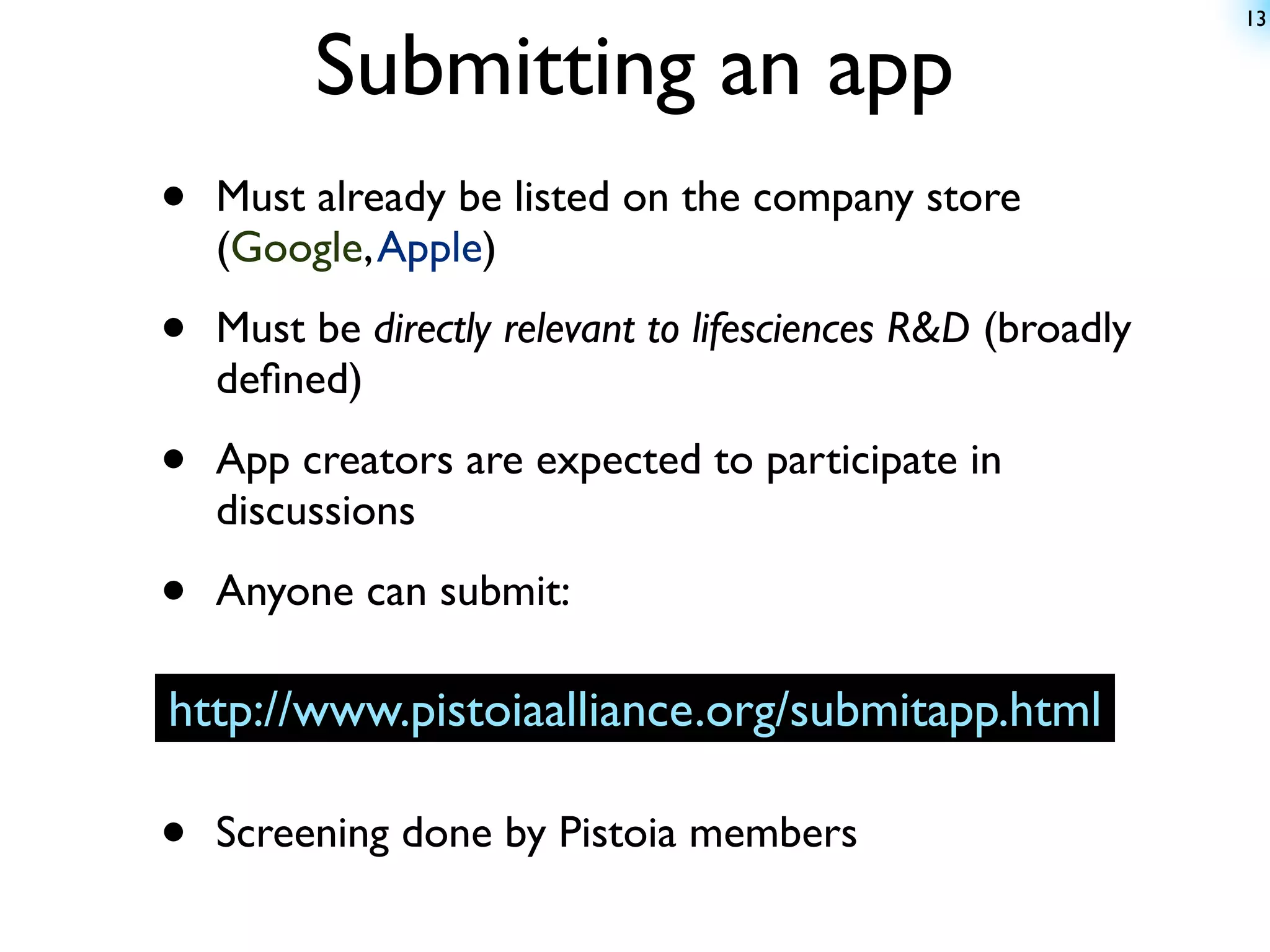 13


         Submitting an app
•   Must already be listed on the company store
    (Google, Apple)

•   Must be directly relevant to lifesciences R&D (broadly
    deﬁned)

•   App creators are expected to participate in
    discussions

•   Anyone can submit:

http://www.pistoiaalliance.org/submitapp.html

•   Screening done by Pistoia members
 