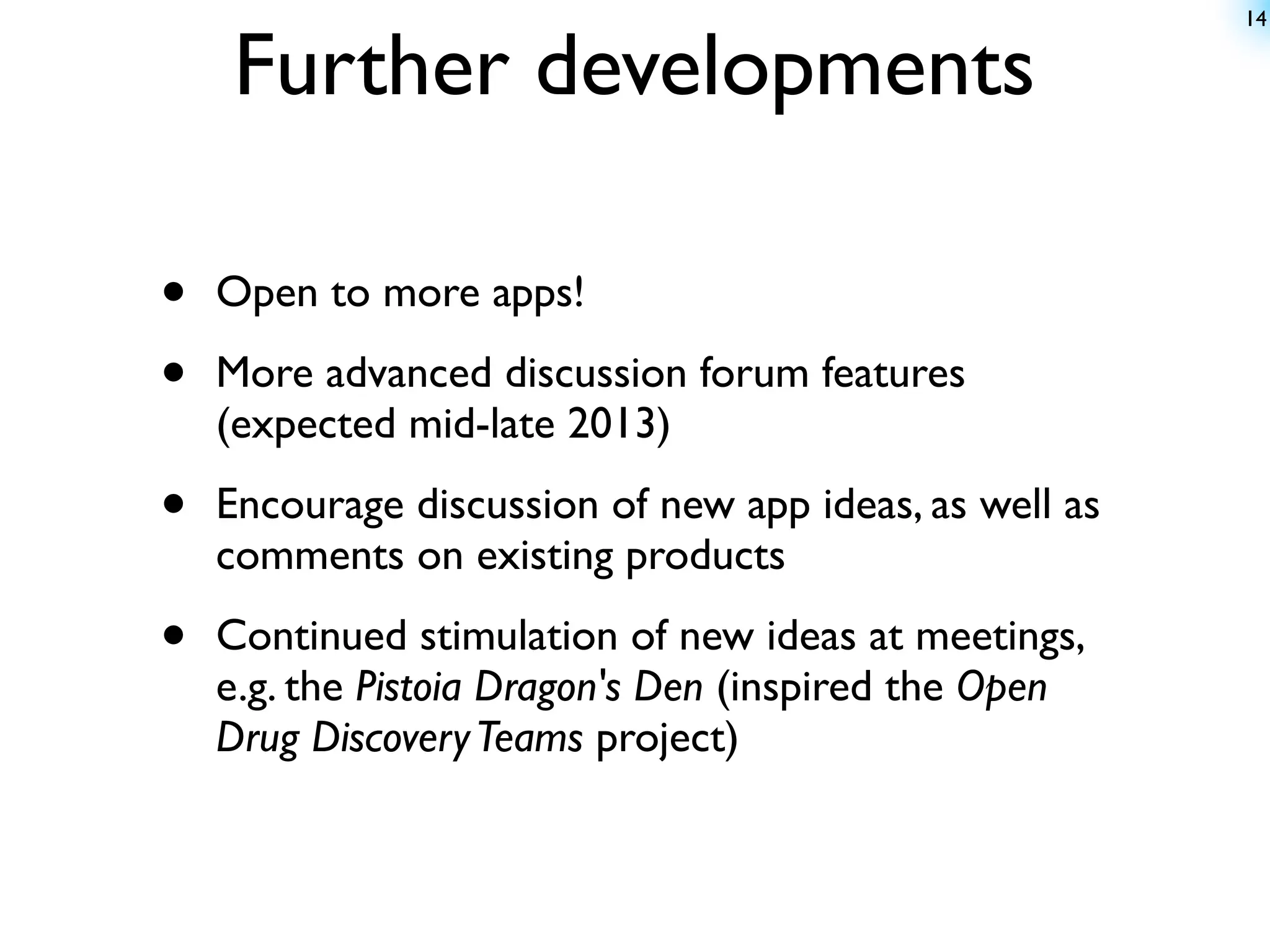 14


    Further developments

•   Open to more apps!

•   More advanced discussion forum features
    (expected mid-late 2013)

•   Encourage discussion of new app ideas, as well as
    comments on existing products

•   Continued stimulation of new ideas at meetings,
    e.g. the Pistoia Dragon's Den (inspired the Open
    Drug Discovery Teams project)
 