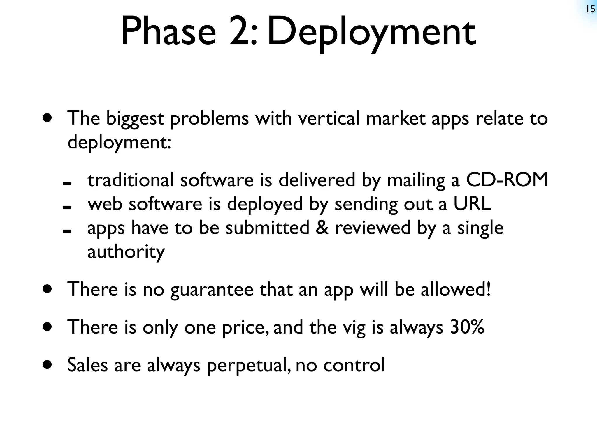 15


           Phase 2: Deployment

•   The biggest problems with vertical market apps relate to
    deployment:

    -   traditional software is delivered by mailing a CD-ROM
    -   web software is deployed by sending out a URL
    -   apps have to be submitted & reviewed by a single
        authority

•   There is no guarantee that an app will be allowed!

•   There is only one price, and the vig is always 30%

•   Sales are always perpetual, no control
 
