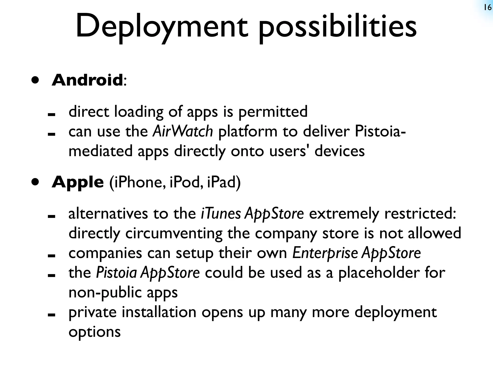 16


        Deployment possibilities
•   Android:

    -   direct loading of apps is permitted
    -   can use the AirWatch platform to deliver Pistoia-
        mediated apps directly onto users' devices

•   Apple (iPhone, iPod, iPad)

    -   alternatives to the iTunes AppStore extremely restricted:
        directly circumventing the company store is not allowed
    -   companies can setup their own Enterprise AppStore
    -   the Pistoia AppStore could be used as a placeholder for
        non-public apps
    -   private installation opens up many more deployment
        options
 