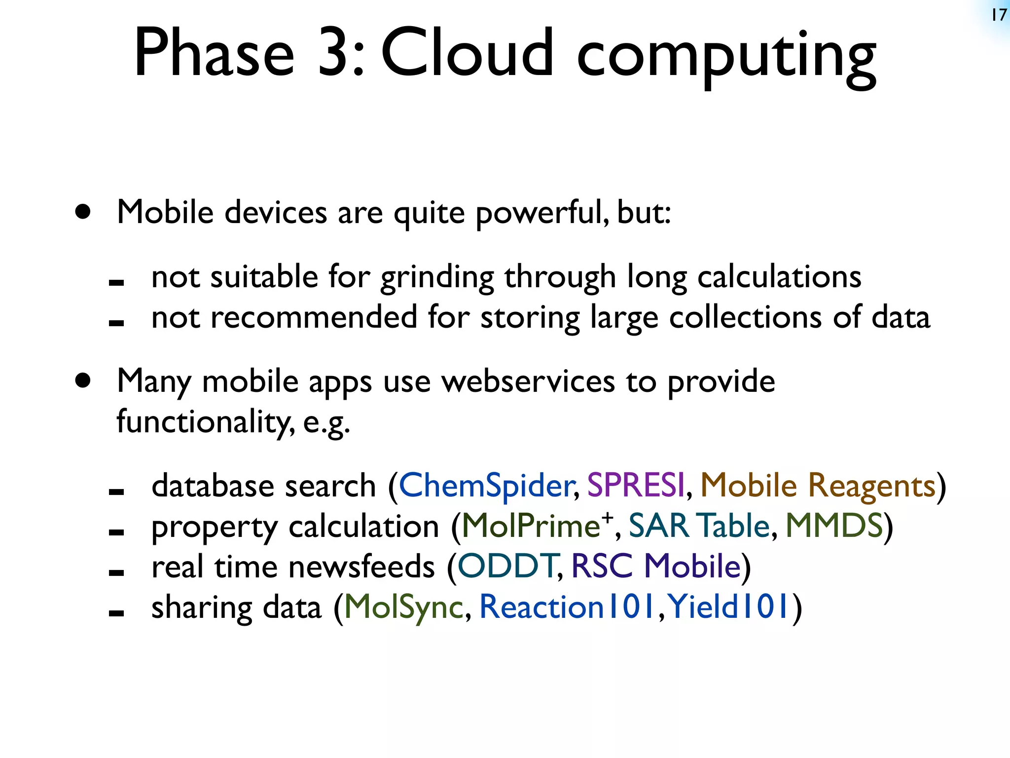 17


        Phase 3: Cloud computing

•   Mobile devices are quite powerful, but:

    -   not suitable for grinding through long calculations
    -   not recommended for storing large collections of data

•   Many mobile apps use webservices to provide
    functionality, e.g.

    -   database search (ChemSpider, SPRESI, Mobile Reagents)
    -   property calculation (MolPrime+, SAR Table, MMDS)
    -   real time newsfeeds (ODDT, RSC Mobile)
    -   sharing data (MolSync, Reaction101,Yield101)
 