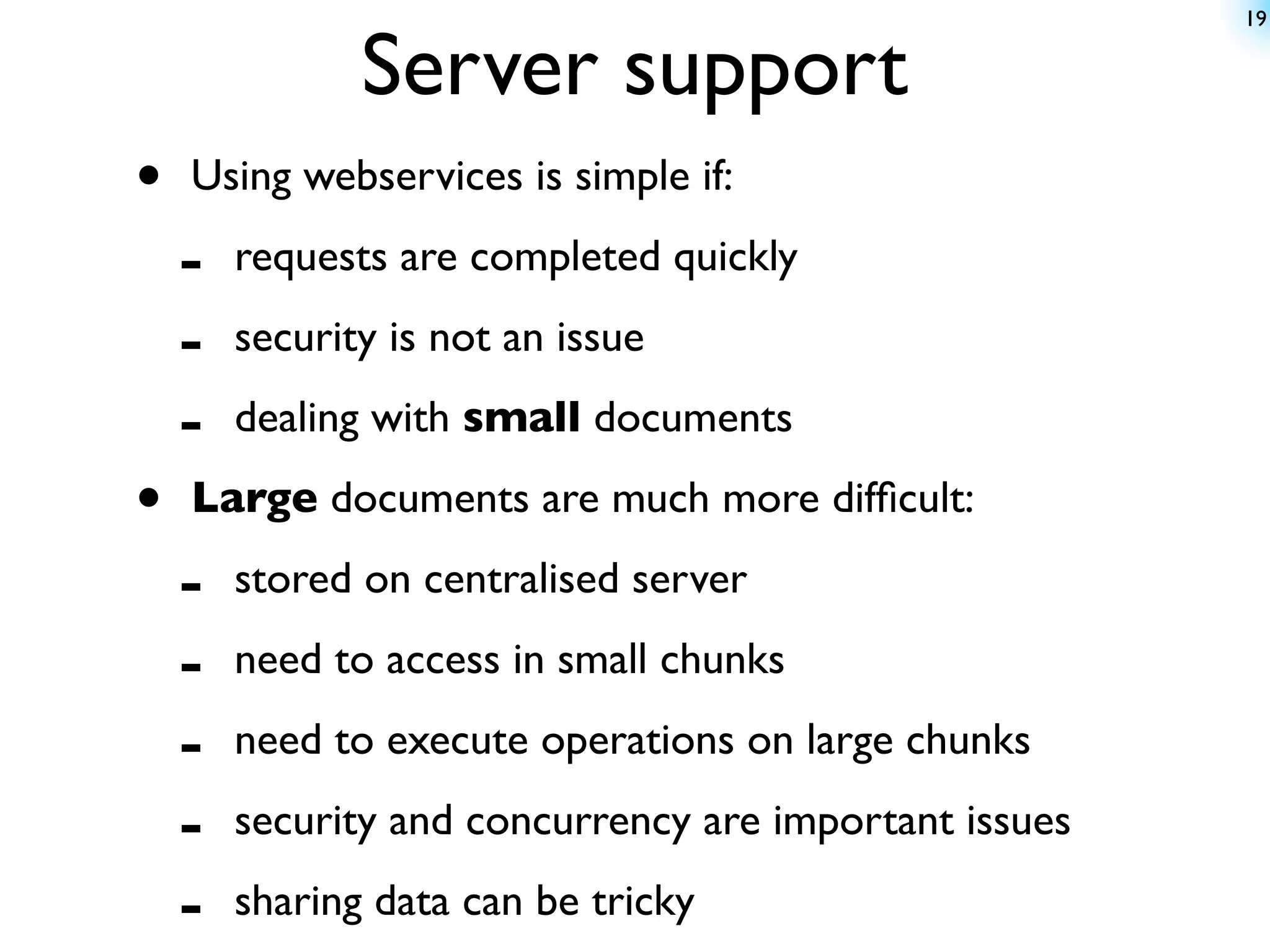 19


               Server support
•   Using webservices is simple if:

    -   requests are completed quickly

    -   security is not an issue

    -   dealing with small documents

•   Large documents are much more difﬁcult:

    -   stored on centralised server

    -   need to access in small chunks

    -   need to execute operations on large chunks

    -   security and concurrency are important issues

    -   sharing data can be tricky
 